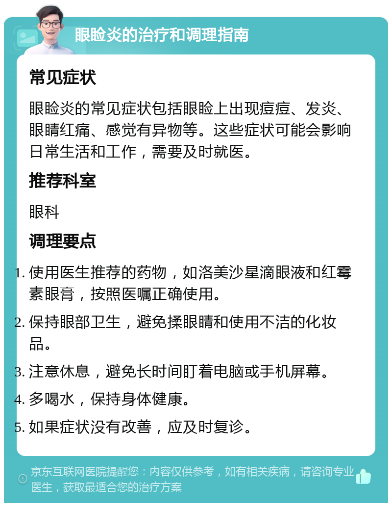 眼睑炎的治疗和调理指南 常见症状 眼睑炎的常见症状包括眼睑上出现痘痘、发炎、眼睛红痛、感觉有异物等。这些症状可能会影响日常生活和工作，需要及时就医。 推荐科室 眼科 调理要点 使用医生推荐的药物，如洛美沙星滴眼液和红霉素眼膏，按照医嘱正确使用。 保持眼部卫生，避免揉眼睛和使用不洁的化妆品。 注意休息，避免长时间盯着电脑或手机屏幕。 多喝水，保持身体健康。 如果症状没有改善，应及时复诊。