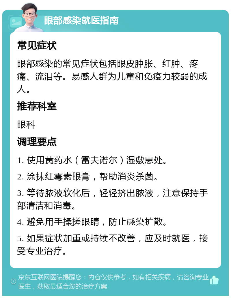 眼部感染就医指南 常见症状 眼部感染的常见症状包括眼皮肿胀、红肿、疼痛、流泪等。易感人群为儿童和免疫力较弱的成人。 推荐科室 眼科 调理要点 1. 使用黄药水（雷夫诺尔）湿敷患处。 2. 涂抹红霉素眼膏，帮助消炎杀菌。 3. 等待脓液软化后，轻轻挤出脓液，注意保持手部清洁和消毒。 4. 避免用手揉搓眼睛，防止感染扩散。 5. 如果症状加重或持续不改善，应及时就医，接受专业治疗。