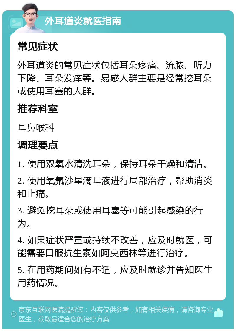 外耳道炎就医指南 常见症状 外耳道炎的常见症状包括耳朵疼痛、流脓、听力下降、耳朵发痒等。易感人群主要是经常挖耳朵或使用耳塞的人群。 推荐科室 耳鼻喉科 调理要点 1. 使用双氧水清洗耳朵，保持耳朵干燥和清洁。 2. 使用氧氟沙星滴耳液进行局部治疗，帮助消炎和止痛。 3. 避免挖耳朵或使用耳塞等可能引起感染的行为。 4. 如果症状严重或持续不改善，应及时就医，可能需要口服抗生素如阿莫西林等进行治疗。 5. 在用药期间如有不适，应及时就诊并告知医生用药情况。