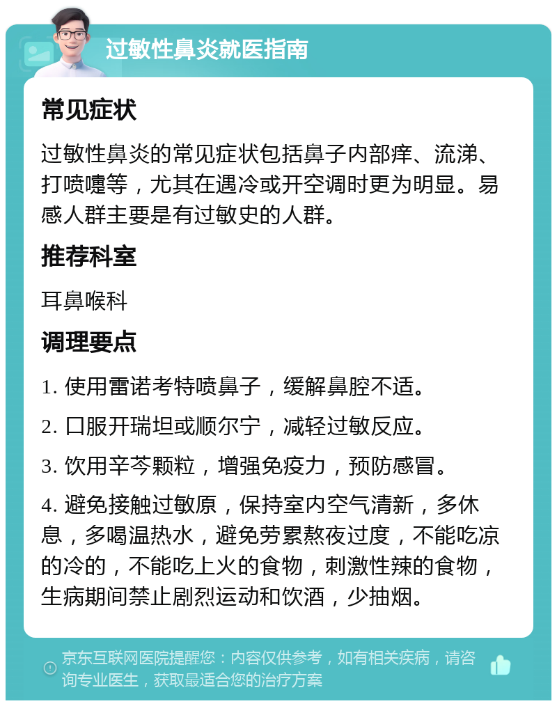 过敏性鼻炎就医指南 常见症状 过敏性鼻炎的常见症状包括鼻子内部痒、流涕、打喷嚏等，尤其在遇冷或开空调时更为明显。易感人群主要是有过敏史的人群。 推荐科室 耳鼻喉科 调理要点 1. 使用雷诺考特喷鼻子，缓解鼻腔不适。 2. 口服开瑞坦或顺尔宁，减轻过敏反应。 3. 饮用辛芩颗粒，增强免疫力，预防感冒。 4. 避免接触过敏原，保持室内空气清新，多休息，多喝温热水，避免劳累熬夜过度，不能吃凉的冷的，不能吃上火的食物，刺激性辣的食物，生病期间禁止剧烈运动和饮酒，少抽烟。