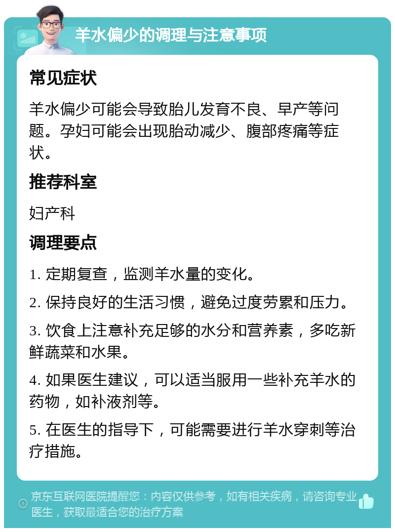 羊水偏少的调理与注意事项 常见症状 羊水偏少可能会导致胎儿发育不良、早产等问题。孕妇可能会出现胎动减少、腹部疼痛等症状。 推荐科室 妇产科 调理要点 1. 定期复查，监测羊水量的变化。 2. 保持良好的生活习惯，避免过度劳累和压力。 3. 饮食上注意补充足够的水分和营养素，多吃新鲜蔬菜和水果。 4. 如果医生建议，可以适当服用一些补充羊水的药物，如补液剂等。 5. 在医生的指导下，可能需要进行羊水穿刺等治疗措施。