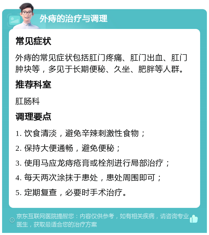 外痔的治疗与调理 常见症状 外痔的常见症状包括肛门疼痛、肛门出血、肛门肿块等，多见于长期便秘、久坐、肥胖等人群。 推荐科室 肛肠科 调理要点 1. 饮食清淡，避免辛辣刺激性食物； 2. 保持大便通畅，避免便秘； 3. 使用马应龙痔疮膏或栓剂进行局部治疗； 4. 每天两次涂抹于患处，患处周围即可； 5. 定期复查，必要时手术治疗。