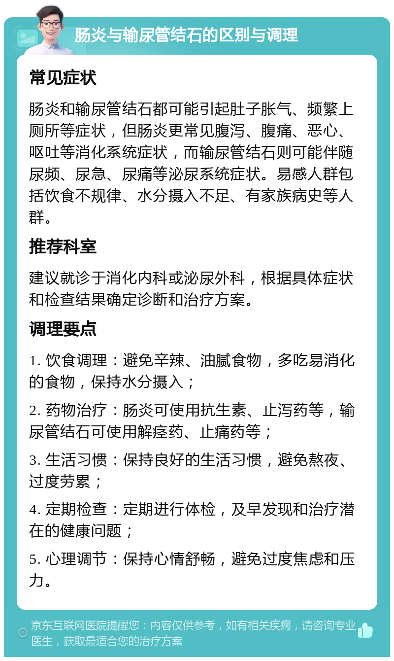 肠炎与输尿管结石的区别与调理 常见症状 肠炎和输尿管结石都可能引起肚子胀气、频繁上厕所等症状，但肠炎更常见腹泻、腹痛、恶心、呕吐等消化系统症状，而输尿管结石则可能伴随尿频、尿急、尿痛等泌尿系统症状。易感人群包括饮食不规律、水分摄入不足、有家族病史等人群。 推荐科室 建议就诊于消化内科或泌尿外科，根据具体症状和检查结果确定诊断和治疗方案。 调理要点 1. 饮食调理：避免辛辣、油腻食物，多吃易消化的食物，保持水分摄入； 2. 药物治疗：肠炎可使用抗生素、止泻药等，输尿管结石可使用解痉药、止痛药等； 3. 生活习惯：保持良好的生活习惯，避免熬夜、过度劳累； 4. 定期检查：定期进行体检，及早发现和治疗潜在的健康问题； 5. 心理调节：保持心情舒畅，避免过度焦虑和压力。