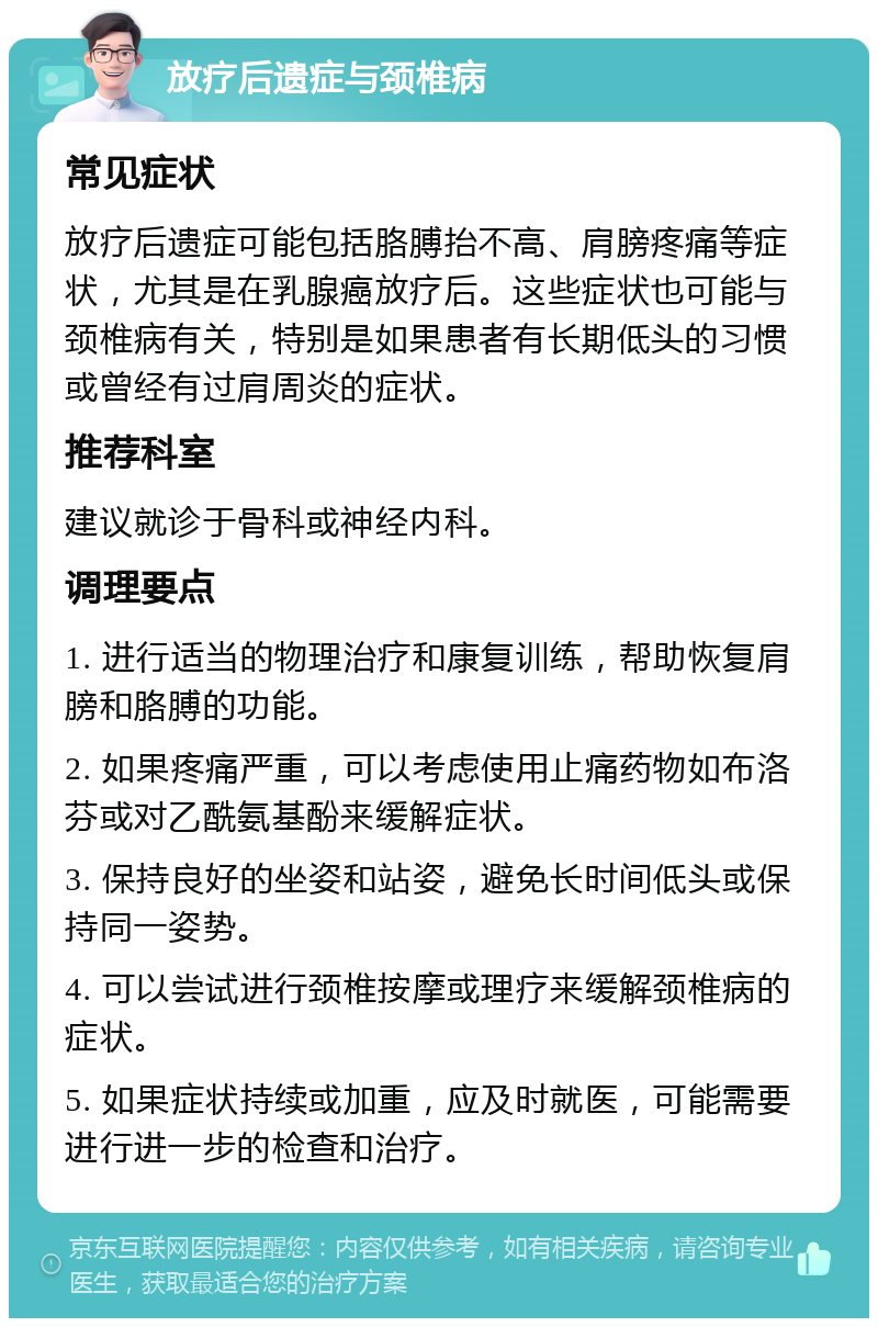 放疗后遗症与颈椎病 常见症状 放疗后遗症可能包括胳膊抬不高、肩膀疼痛等症状，尤其是在乳腺癌放疗后。这些症状也可能与颈椎病有关，特别是如果患者有长期低头的习惯或曾经有过肩周炎的症状。 推荐科室 建议就诊于骨科或神经内科。 调理要点 1. 进行适当的物理治疗和康复训练，帮助恢复肩膀和胳膊的功能。 2. 如果疼痛严重，可以考虑使用止痛药物如布洛芬或对乙酰氨基酚来缓解症状。 3. 保持良好的坐姿和站姿，避免长时间低头或保持同一姿势。 4. 可以尝试进行颈椎按摩或理疗来缓解颈椎病的症状。 5. 如果症状持续或加重，应及时就医，可能需要进行进一步的检查和治疗。