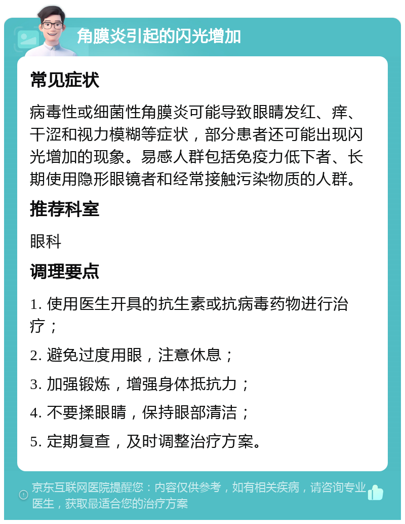 角膜炎引起的闪光增加 常见症状 病毒性或细菌性角膜炎可能导致眼睛发红、痒、干涩和视力模糊等症状，部分患者还可能出现闪光增加的现象。易感人群包括免疫力低下者、长期使用隐形眼镜者和经常接触污染物质的人群。 推荐科室 眼科 调理要点 1. 使用医生开具的抗生素或抗病毒药物进行治疗； 2. 避免过度用眼，注意休息； 3. 加强锻炼，增强身体抵抗力； 4. 不要揉眼睛，保持眼部清洁； 5. 定期复查，及时调整治疗方案。