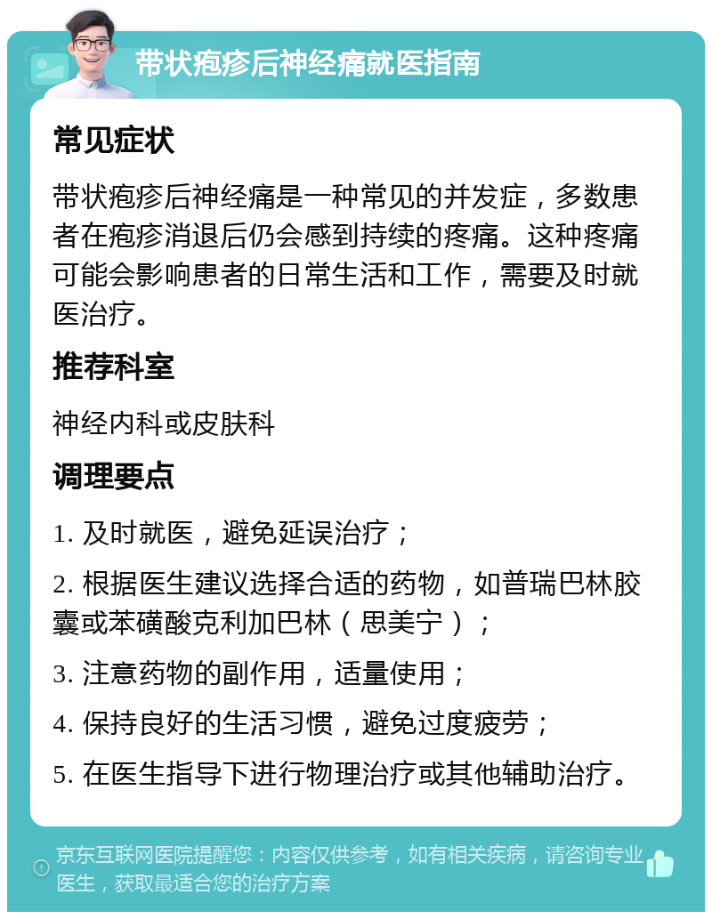 带状疱疹后神经痛就医指南 常见症状 带状疱疹后神经痛是一种常见的并发症，多数患者在疱疹消退后仍会感到持续的疼痛。这种疼痛可能会影响患者的日常生活和工作，需要及时就医治疗。 推荐科室 神经内科或皮肤科 调理要点 1. 及时就医，避免延误治疗； 2. 根据医生建议选择合适的药物，如普瑞巴林胶囊或苯磺酸克利加巴林（思美宁）； 3. 注意药物的副作用，适量使用； 4. 保持良好的生活习惯，避免过度疲劳； 5. 在医生指导下进行物理治疗或其他辅助治疗。