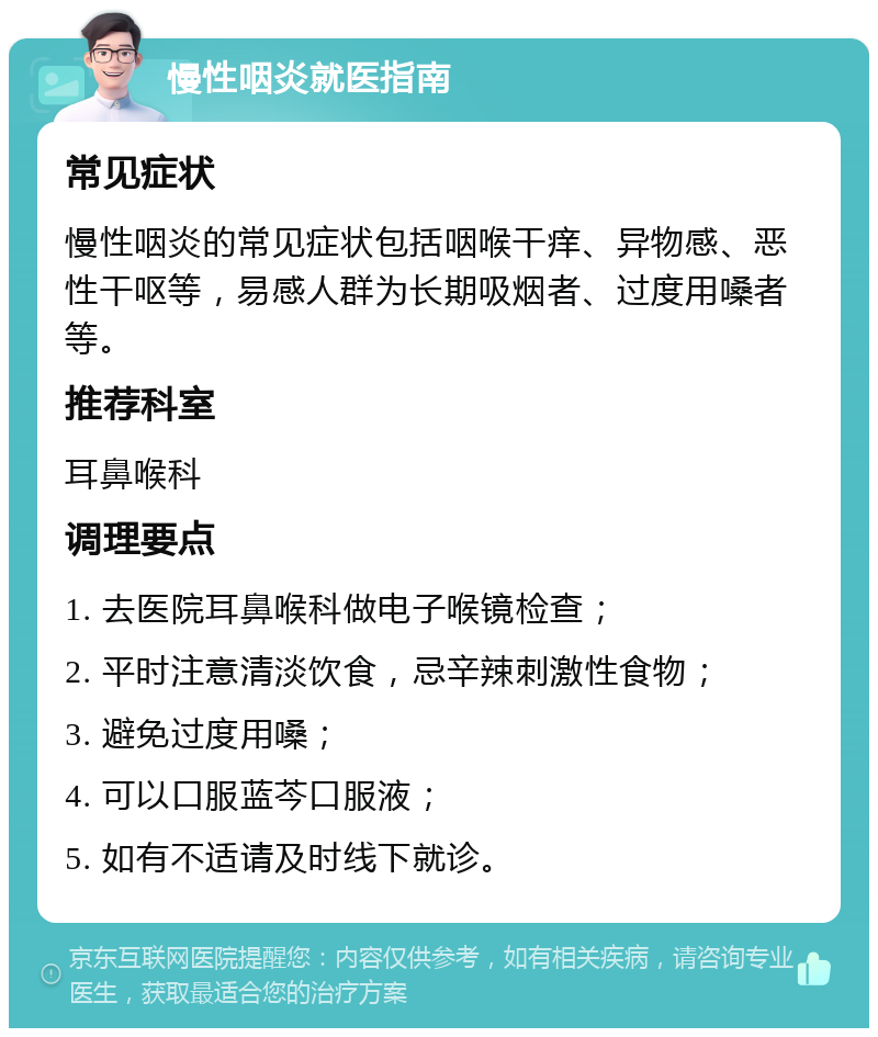 慢性咽炎就医指南 常见症状 慢性咽炎的常见症状包括咽喉干痒、异物感、恶性干呕等，易感人群为长期吸烟者、过度用嗓者等。 推荐科室 耳鼻喉科 调理要点 1. 去医院耳鼻喉科做电子喉镜检查； 2. 平时注意清淡饮食，忌辛辣刺激性食物； 3. 避免过度用嗓； 4. 可以口服蓝芩口服液； 5. 如有不适请及时线下就诊。