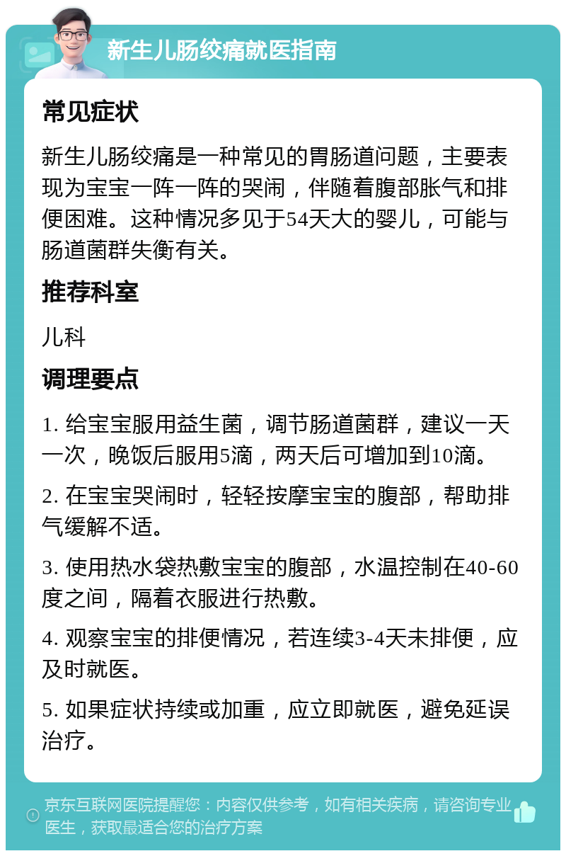 新生儿肠绞痛就医指南 常见症状 新生儿肠绞痛是一种常见的胃肠道问题，主要表现为宝宝一阵一阵的哭闹，伴随着腹部胀气和排便困难。这种情况多见于54天大的婴儿，可能与肠道菌群失衡有关。 推荐科室 儿科 调理要点 1. 给宝宝服用益生菌，调节肠道菌群，建议一天一次，晚饭后服用5滴，两天后可增加到10滴。 2. 在宝宝哭闹时，轻轻按摩宝宝的腹部，帮助排气缓解不适。 3. 使用热水袋热敷宝宝的腹部，水温控制在40-60度之间，隔着衣服进行热敷。 4. 观察宝宝的排便情况，若连续3-4天未排便，应及时就医。 5. 如果症状持续或加重，应立即就医，避免延误治疗。