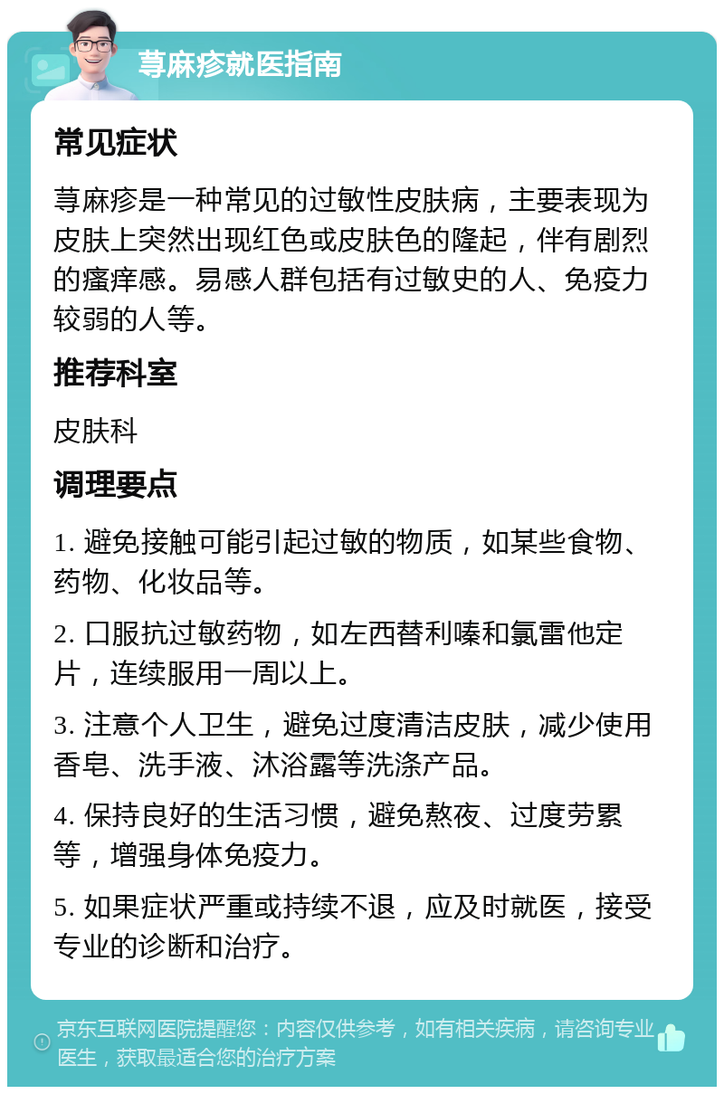 荨麻疹就医指南 常见症状 荨麻疹是一种常见的过敏性皮肤病，主要表现为皮肤上突然出现红色或皮肤色的隆起，伴有剧烈的瘙痒感。易感人群包括有过敏史的人、免疫力较弱的人等。 推荐科室 皮肤科 调理要点 1. 避免接触可能引起过敏的物质，如某些食物、药物、化妆品等。 2. 口服抗过敏药物，如左西替利嗪和氯雷他定片，连续服用一周以上。 3. 注意个人卫生，避免过度清洁皮肤，减少使用香皂、洗手液、沐浴露等洗涤产品。 4. 保持良好的生活习惯，避免熬夜、过度劳累等，增强身体免疫力。 5. 如果症状严重或持续不退，应及时就医，接受专业的诊断和治疗。