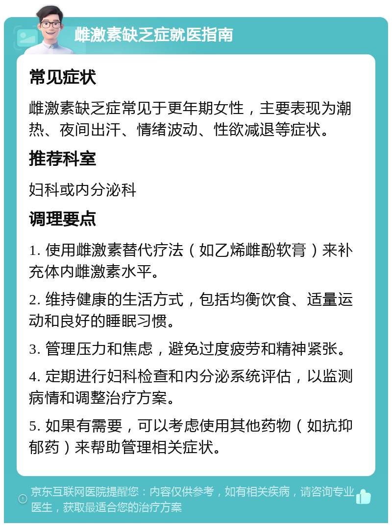 雌激素缺乏症就医指南 常见症状 雌激素缺乏症常见于更年期女性，主要表现为潮热、夜间出汗、情绪波动、性欲减退等症状。 推荐科室 妇科或内分泌科 调理要点 1. 使用雌激素替代疗法（如乙烯雌酚软膏）来补充体内雌激素水平。 2. 维持健康的生活方式，包括均衡饮食、适量运动和良好的睡眠习惯。 3. 管理压力和焦虑，避免过度疲劳和精神紧张。 4. 定期进行妇科检查和内分泌系统评估，以监测病情和调整治疗方案。 5. 如果有需要，可以考虑使用其他药物（如抗抑郁药）来帮助管理相关症状。