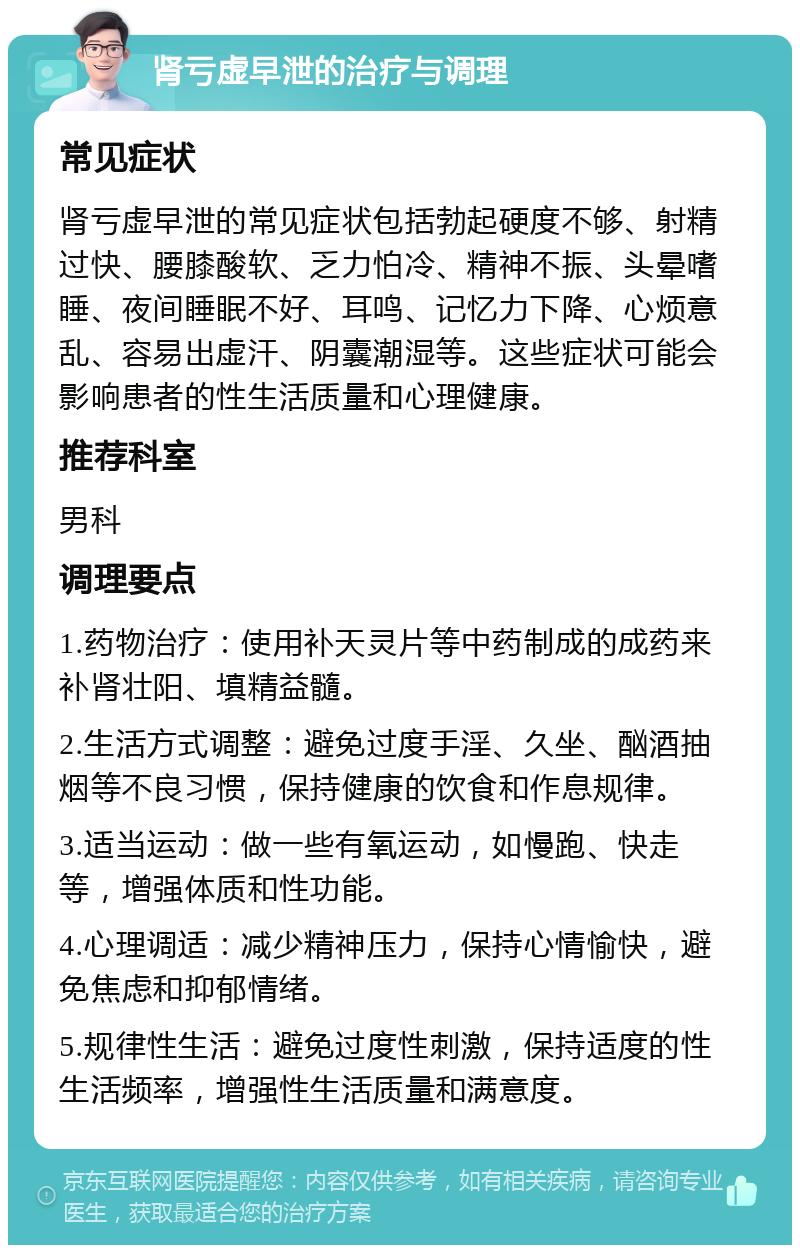 肾亏虚早泄的治疗与调理 常见症状 肾亏虚早泄的常见症状包括勃起硬度不够、射精过快、腰膝酸软、乏力怕冷、精神不振、头晕嗜睡、夜间睡眠不好、耳鸣、记忆力下降、心烦意乱、容易出虚汗、阴囊潮湿等。这些症状可能会影响患者的性生活质量和心理健康。 推荐科室 男科 调理要点 1.药物治疗：使用补天灵片等中药制成的成药来补肾壮阳、填精益髓。 2.生活方式调整：避免过度手淫、久坐、酗酒抽烟等不良习惯，保持健康的饮食和作息规律。 3.适当运动：做一些有氧运动，如慢跑、快走等，增强体质和性功能。 4.心理调适：减少精神压力，保持心情愉快，避免焦虑和抑郁情绪。 5.规律性生活：避免过度性刺激，保持适度的性生活频率，增强性生活质量和满意度。