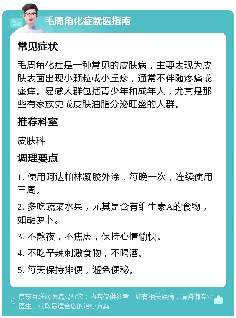 毛周角化症就医指南 常见症状 毛周角化症是一种常见的皮肤病，主要表现为皮肤表面出现小颗粒或小丘疹，通常不伴随疼痛或瘙痒。易感人群包括青少年和成年人，尤其是那些有家族史或皮肤油脂分泌旺盛的人群。 推荐科室 皮肤科 调理要点 1. 使用阿达帕林凝胶外涂，每晚一次，连续使用三周。 2. 多吃蔬菜水果，尤其是含有维生素A的食物，如胡萝卜。 3. 不熬夜，不焦虑，保持心情愉快。 4. 不吃辛辣刺激食物，不喝酒。 5. 每天保持排便，避免便秘。