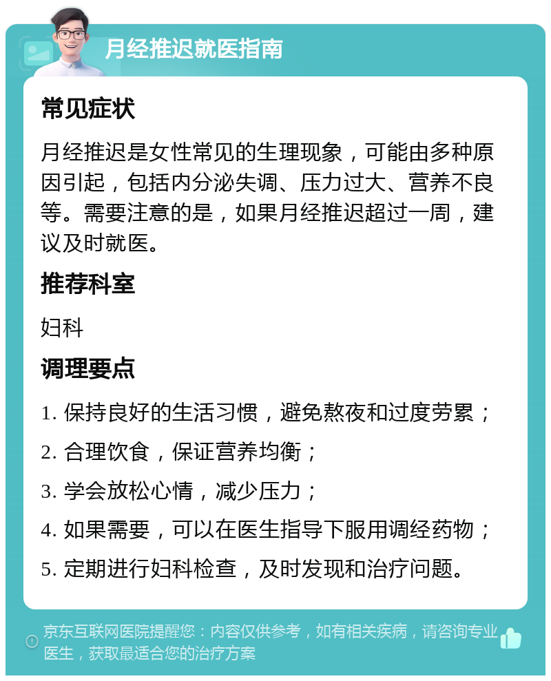 月经推迟就医指南 常见症状 月经推迟是女性常见的生理现象，可能由多种原因引起，包括内分泌失调、压力过大、营养不良等。需要注意的是，如果月经推迟超过一周，建议及时就医。 推荐科室 妇科 调理要点 1. 保持良好的生活习惯，避免熬夜和过度劳累； 2. 合理饮食，保证营养均衡； 3. 学会放松心情，减少压力； 4. 如果需要，可以在医生指导下服用调经药物； 5. 定期进行妇科检查，及时发现和治疗问题。