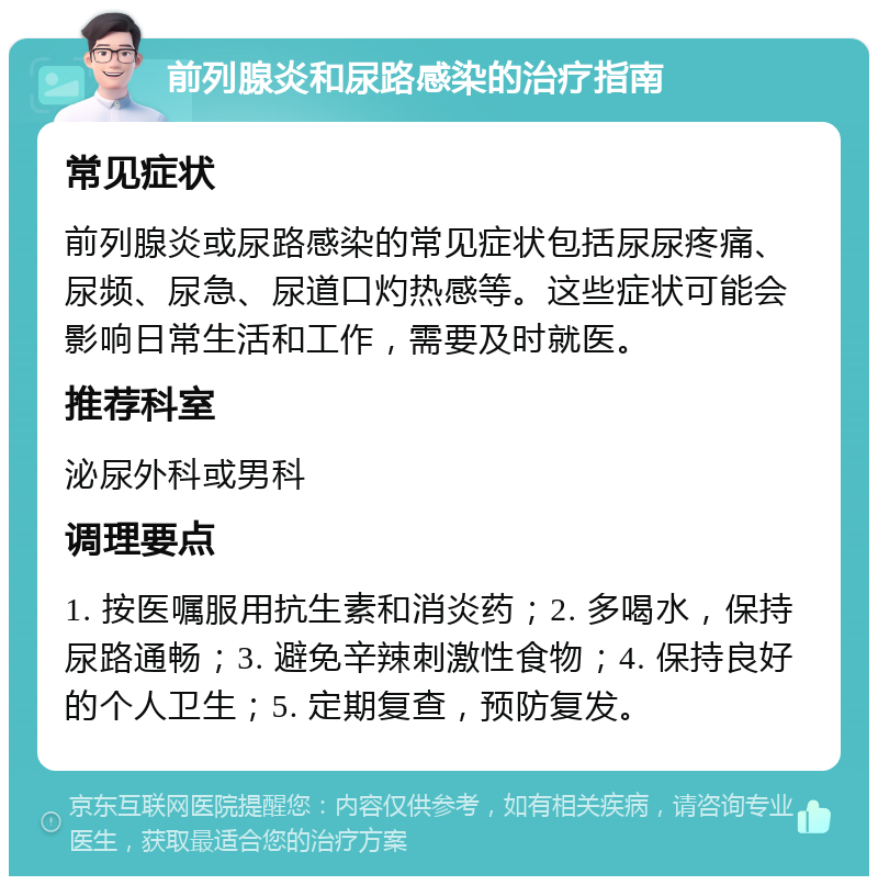 前列腺炎和尿路感染的治疗指南 常见症状 前列腺炎或尿路感染的常见症状包括尿尿疼痛、尿频、尿急、尿道口灼热感等。这些症状可能会影响日常生活和工作，需要及时就医。 推荐科室 泌尿外科或男科 调理要点 1. 按医嘱服用抗生素和消炎药；2. 多喝水，保持尿路通畅；3. 避免辛辣刺激性食物；4. 保持良好的个人卫生；5. 定期复查，预防复发。