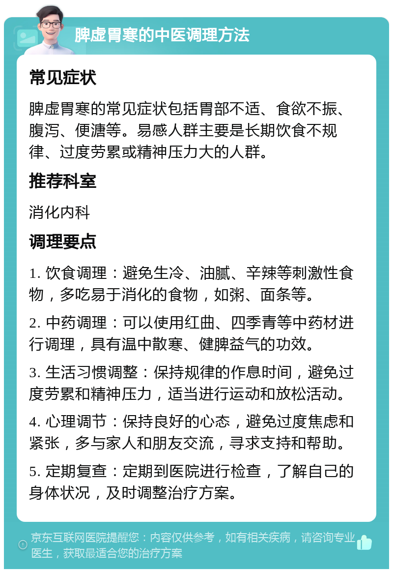 脾虚胃寒的中医调理方法 常见症状 脾虚胃寒的常见症状包括胃部不适、食欲不振、腹泻、便溏等。易感人群主要是长期饮食不规律、过度劳累或精神压力大的人群。 推荐科室 消化内科 调理要点 1. 饮食调理：避免生冷、油腻、辛辣等刺激性食物，多吃易于消化的食物，如粥、面条等。 2. 中药调理：可以使用红曲、四季青等中药材进行调理，具有温中散寒、健脾益气的功效。 3. 生活习惯调整：保持规律的作息时间，避免过度劳累和精神压力，适当进行运动和放松活动。 4. 心理调节：保持良好的心态，避免过度焦虑和紧张，多与家人和朋友交流，寻求支持和帮助。 5. 定期复查：定期到医院进行检查，了解自己的身体状况，及时调整治疗方案。