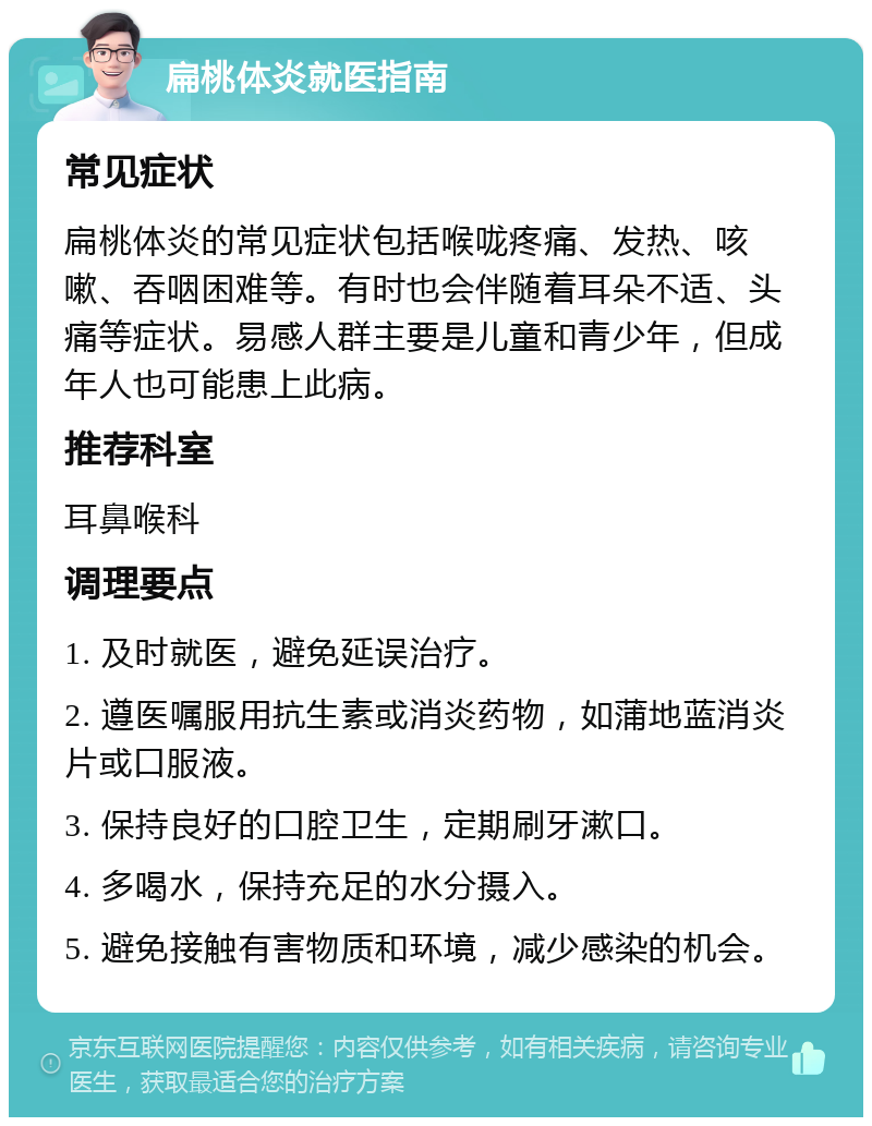 扁桃体炎就医指南 常见症状 扁桃体炎的常见症状包括喉咙疼痛、发热、咳嗽、吞咽困难等。有时也会伴随着耳朵不适、头痛等症状。易感人群主要是儿童和青少年，但成年人也可能患上此病。 推荐科室 耳鼻喉科 调理要点 1. 及时就医，避免延误治疗。 2. 遵医嘱服用抗生素或消炎药物，如蒲地蓝消炎片或口服液。 3. 保持良好的口腔卫生，定期刷牙漱口。 4. 多喝水，保持充足的水分摄入。 5. 避免接触有害物质和环境，减少感染的机会。