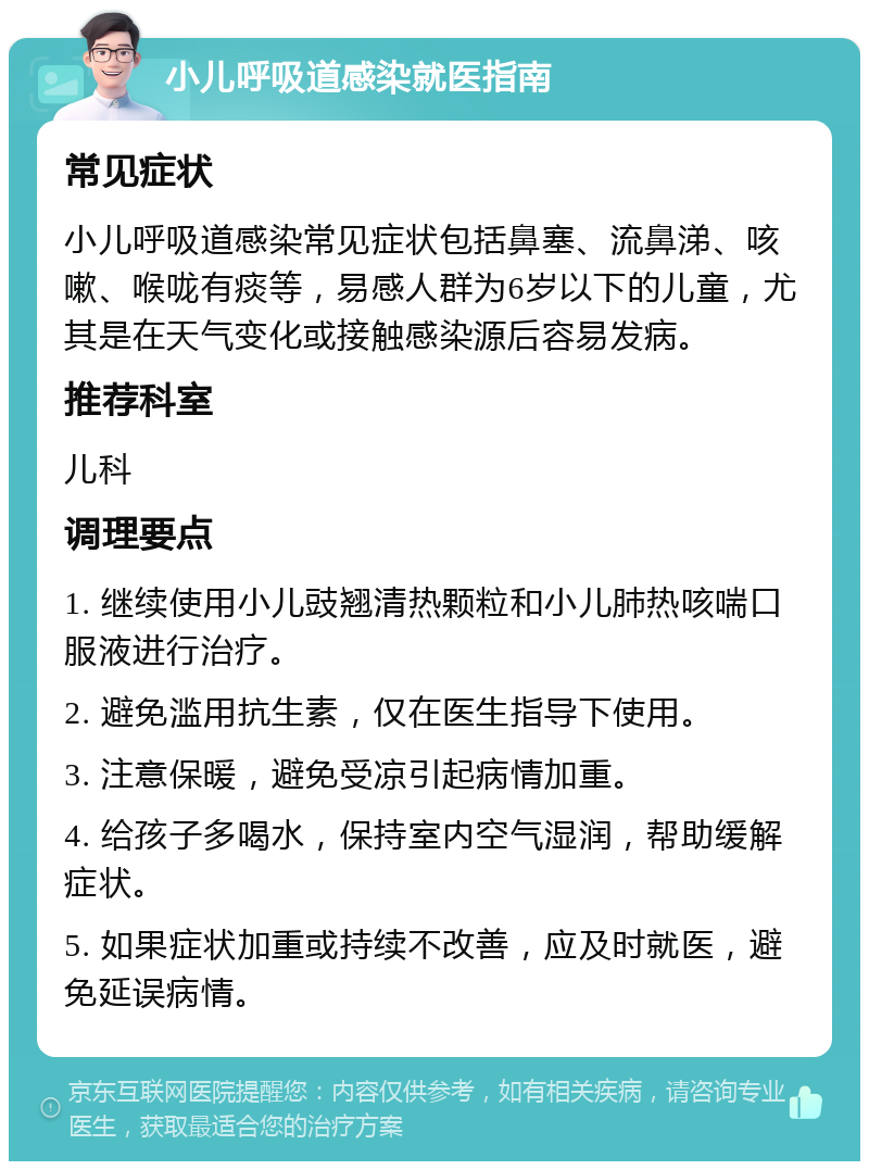 小儿呼吸道感染就医指南 常见症状 小儿呼吸道感染常见症状包括鼻塞、流鼻涕、咳嗽、喉咙有痰等，易感人群为6岁以下的儿童，尤其是在天气变化或接触感染源后容易发病。 推荐科室 儿科 调理要点 1. 继续使用小儿豉翘清热颗粒和小儿肺热咳喘口服液进行治疗。 2. 避免滥用抗生素，仅在医生指导下使用。 3. 注意保暖，避免受凉引起病情加重。 4. 给孩子多喝水，保持室内空气湿润，帮助缓解症状。 5. 如果症状加重或持续不改善，应及时就医，避免延误病情。