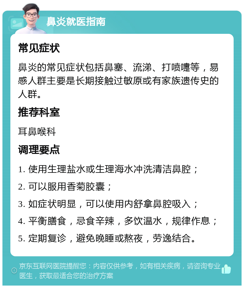 鼻炎就医指南 常见症状 鼻炎的常见症状包括鼻塞、流涕、打喷嚏等，易感人群主要是长期接触过敏原或有家族遗传史的人群。 推荐科室 耳鼻喉科 调理要点 1. 使用生理盐水或生理海水冲洗清洁鼻腔； 2. 可以服用香菊胶囊； 3. 如症状明显，可以使用内舒拿鼻腔吸入； 4. 平衡膳食，忌食辛辣，多饮温水，规律作息； 5. 定期复诊，避免晚睡或熬夜，劳逸结合。