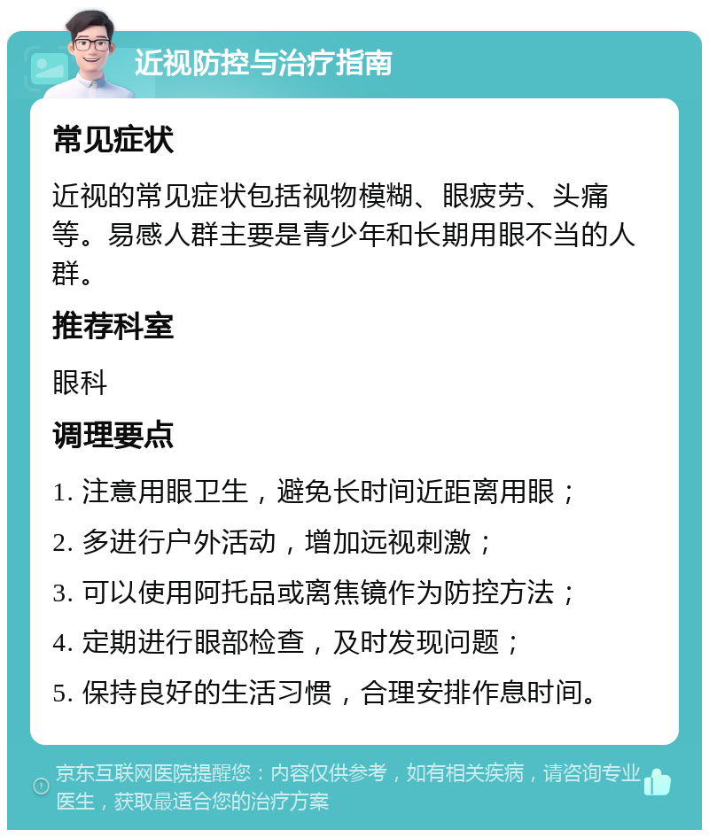 近视防控与治疗指南 常见症状 近视的常见症状包括视物模糊、眼疲劳、头痛等。易感人群主要是青少年和长期用眼不当的人群。 推荐科室 眼科 调理要点 1. 注意用眼卫生，避免长时间近距离用眼； 2. 多进行户外活动，增加远视刺激； 3. 可以使用阿托品或离焦镜作为防控方法； 4. 定期进行眼部检查，及时发现问题； 5. 保持良好的生活习惯，合理安排作息时间。