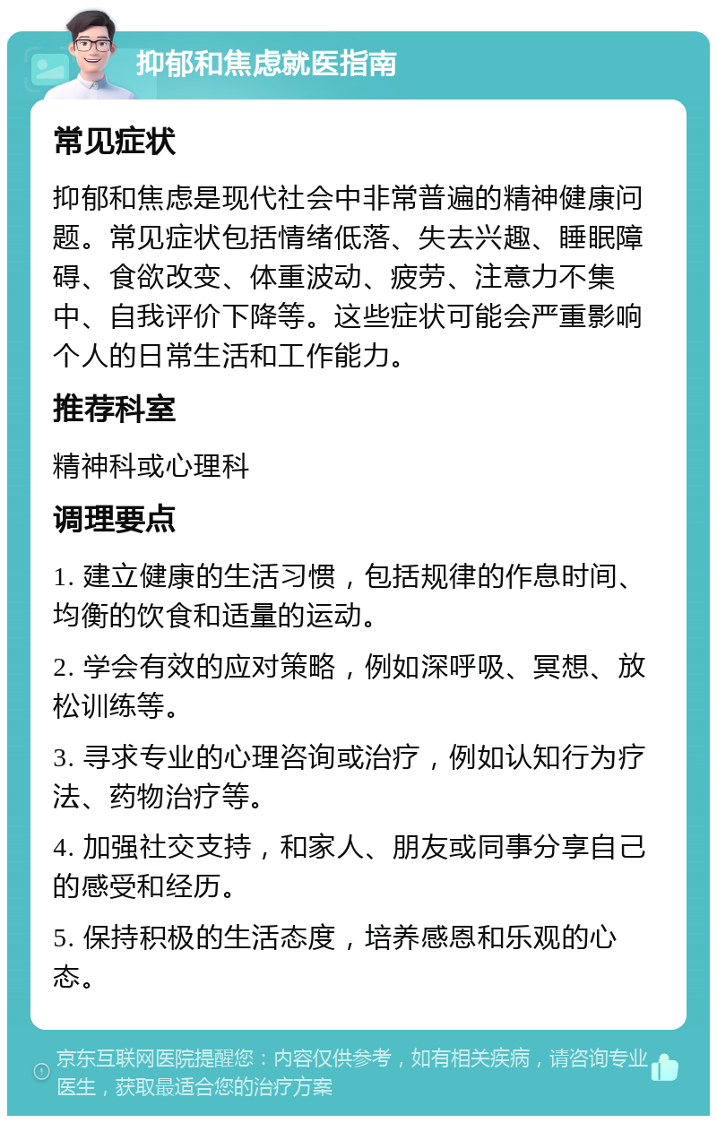 抑郁和焦虑就医指南 常见症状 抑郁和焦虑是现代社会中非常普遍的精神健康问题。常见症状包括情绪低落、失去兴趣、睡眠障碍、食欲改变、体重波动、疲劳、注意力不集中、自我评价下降等。这些症状可能会严重影响个人的日常生活和工作能力。 推荐科室 精神科或心理科 调理要点 1. 建立健康的生活习惯，包括规律的作息时间、均衡的饮食和适量的运动。 2. 学会有效的应对策略，例如深呼吸、冥想、放松训练等。 3. 寻求专业的心理咨询或治疗，例如认知行为疗法、药物治疗等。 4. 加强社交支持，和家人、朋友或同事分享自己的感受和经历。 5. 保持积极的生活态度，培养感恩和乐观的心态。