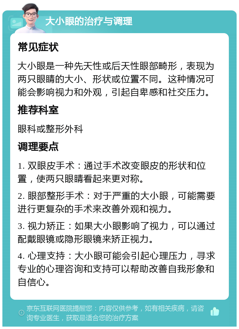 大小眼的治疗与调理 常见症状 大小眼是一种先天性或后天性眼部畸形，表现为两只眼睛的大小、形状或位置不同。这种情况可能会影响视力和外观，引起自卑感和社交压力。 推荐科室 眼科或整形外科 调理要点 1. 双眼皮手术：通过手术改变眼皮的形状和位置，使两只眼睛看起来更对称。 2. 眼部整形手术：对于严重的大小眼，可能需要进行更复杂的手术来改善外观和视力。 3. 视力矫正：如果大小眼影响了视力，可以通过配戴眼镜或隐形眼镜来矫正视力。 4. 心理支持：大小眼可能会引起心理压力，寻求专业的心理咨询和支持可以帮助改善自我形象和自信心。