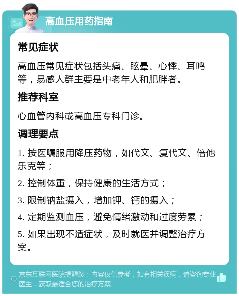 高血压用药指南 常见症状 高血压常见症状包括头痛、眩晕、心悸、耳鸣等，易感人群主要是中老年人和肥胖者。 推荐科室 心血管内科或高血压专科门诊。 调理要点 1. 按医嘱服用降压药物，如代文、复代文、倍他乐克等； 2. 控制体重，保持健康的生活方式； 3. 限制钠盐摄入，增加钾、钙的摄入； 4. 定期监测血压，避免情绪激动和过度劳累； 5. 如果出现不适症状，及时就医并调整治疗方案。