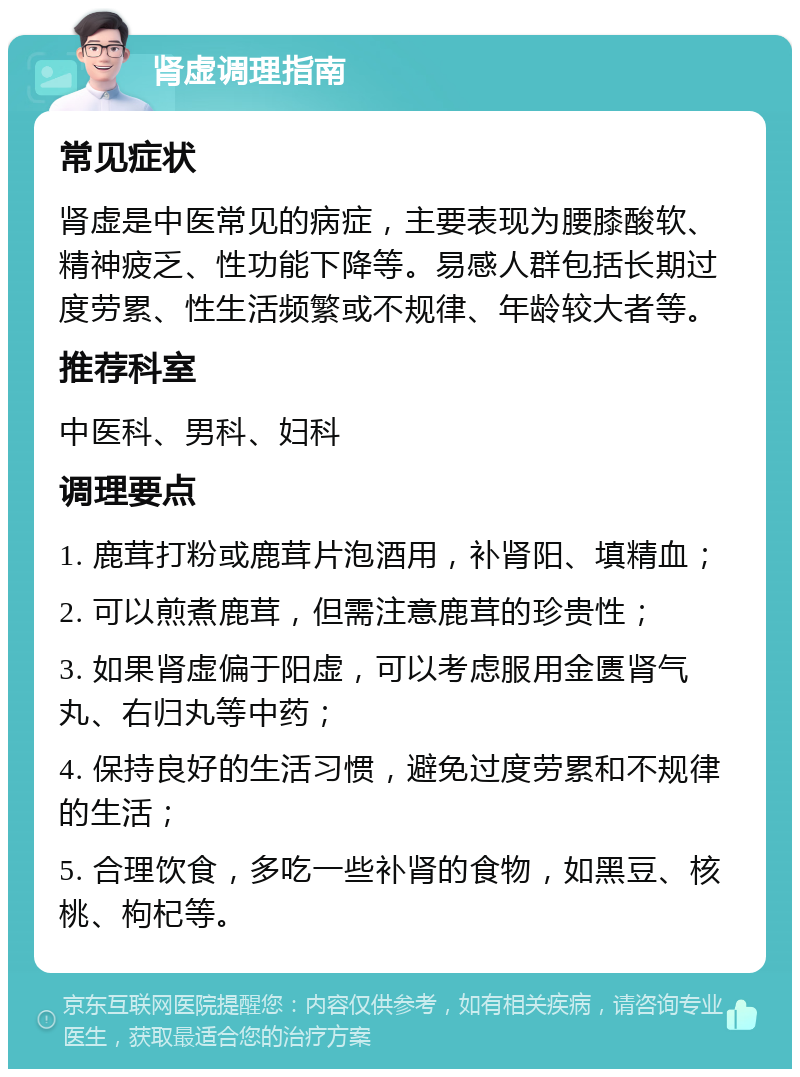 肾虚调理指南 常见症状 肾虚是中医常见的病症，主要表现为腰膝酸软、精神疲乏、性功能下降等。易感人群包括长期过度劳累、性生活频繁或不规律、年龄较大者等。 推荐科室 中医科、男科、妇科 调理要点 1. 鹿茸打粉或鹿茸片泡酒用，补肾阳、填精血； 2. 可以煎煮鹿茸，但需注意鹿茸的珍贵性； 3. 如果肾虚偏于阳虚，可以考虑服用金匮肾气丸、右归丸等中药； 4. 保持良好的生活习惯，避免过度劳累和不规律的生活； 5. 合理饮食，多吃一些补肾的食物，如黑豆、核桃、枸杞等。