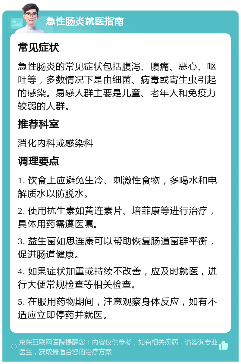 急性肠炎就医指南 常见症状 急性肠炎的常见症状包括腹泻、腹痛、恶心、呕吐等，多数情况下是由细菌、病毒或寄生虫引起的感染。易感人群主要是儿童、老年人和免疫力较弱的人群。 推荐科室 消化内科或感染科 调理要点 1. 饮食上应避免生冷、刺激性食物，多喝水和电解质水以防脱水。 2. 使用抗生素如黄连素片、培菲康等进行治疗，具体用药需遵医嘱。 3. 益生菌如思连康可以帮助恢复肠道菌群平衡，促进肠道健康。 4. 如果症状加重或持续不改善，应及时就医，进行大便常规检查等相关检查。 5. 在服用药物期间，注意观察身体反应，如有不适应立即停药并就医。