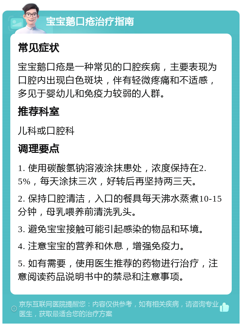 宝宝鹅口疮治疗指南 常见症状 宝宝鹅口疮是一种常见的口腔疾病，主要表现为口腔内出现白色斑块，伴有轻微疼痛和不适感，多见于婴幼儿和免疫力较弱的人群。 推荐科室 儿科或口腔科 调理要点 1. 使用碳酸氢钠溶液涂抹患处，浓度保持在2.5%，每天涂抹三次，好转后再坚持两三天。 2. 保持口腔清洁，入口的餐具每天沸水蒸煮10-15分钟，母乳喂养前清洗乳头。 3. 避免宝宝接触可能引起感染的物品和环境。 4. 注意宝宝的营养和休息，增强免疫力。 5. 如有需要，使用医生推荐的药物进行治疗，注意阅读药品说明书中的禁忌和注意事项。