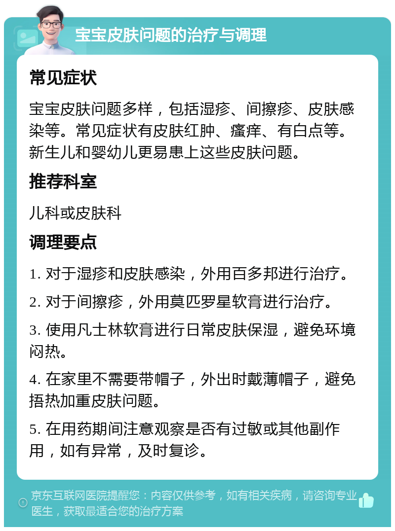 宝宝皮肤问题的治疗与调理 常见症状 宝宝皮肤问题多样，包括湿疹、间擦疹、皮肤感染等。常见症状有皮肤红肿、瘙痒、有白点等。新生儿和婴幼儿更易患上这些皮肤问题。 推荐科室 儿科或皮肤科 调理要点 1. 对于湿疹和皮肤感染，外用百多邦进行治疗。 2. 对于间擦疹，外用莫匹罗星软膏进行治疗。 3. 使用凡士林软膏进行日常皮肤保湿，避免环境闷热。 4. 在家里不需要带帽子，外出时戴薄帽子，避免捂热加重皮肤问题。 5. 在用药期间注意观察是否有过敏或其他副作用，如有异常，及时复诊。