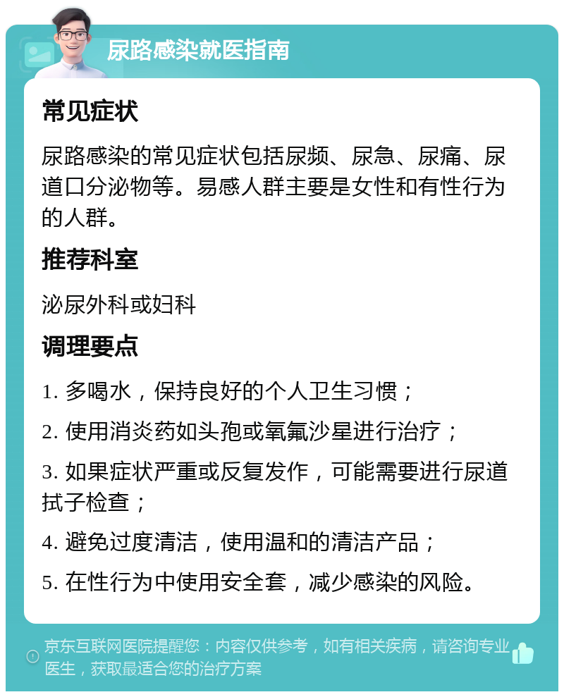 尿路感染就医指南 常见症状 尿路感染的常见症状包括尿频、尿急、尿痛、尿道口分泌物等。易感人群主要是女性和有性行为的人群。 推荐科室 泌尿外科或妇科 调理要点 1. 多喝水，保持良好的个人卫生习惯； 2. 使用消炎药如头孢或氧氟沙星进行治疗； 3. 如果症状严重或反复发作，可能需要进行尿道拭子检查； 4. 避免过度清洁，使用温和的清洁产品； 5. 在性行为中使用安全套，减少感染的风险。