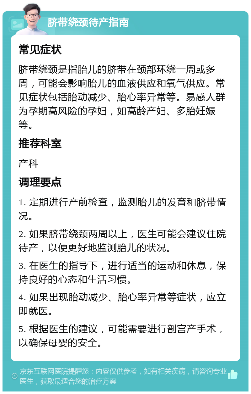 脐带绕颈待产指南 常见症状 脐带绕颈是指胎儿的脐带在颈部环绕一周或多周，可能会影响胎儿的血液供应和氧气供应。常见症状包括胎动减少、胎心率异常等。易感人群为孕期高风险的孕妇，如高龄产妇、多胎妊娠等。 推荐科室 产科 调理要点 1. 定期进行产前检查，监测胎儿的发育和脐带情况。 2. 如果脐带绕颈两周以上，医生可能会建议住院待产，以便更好地监测胎儿的状况。 3. 在医生的指导下，进行适当的运动和休息，保持良好的心态和生活习惯。 4. 如果出现胎动减少、胎心率异常等症状，应立即就医。 5. 根据医生的建议，可能需要进行剖宫产手术，以确保母婴的安全。