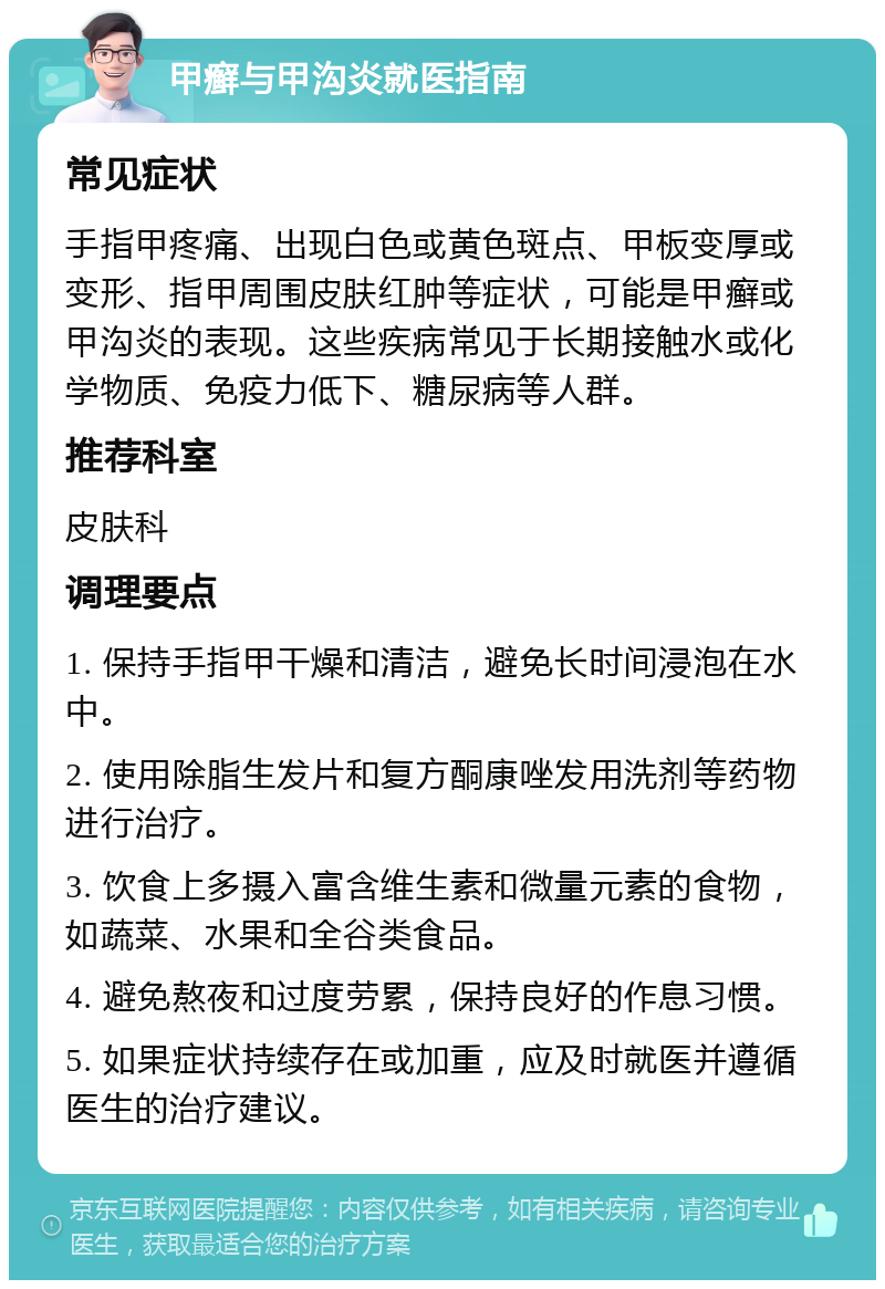 甲癣与甲沟炎就医指南 常见症状 手指甲疼痛、出现白色或黄色斑点、甲板变厚或变形、指甲周围皮肤红肿等症状，可能是甲癣或甲沟炎的表现。这些疾病常见于长期接触水或化学物质、免疫力低下、糖尿病等人群。 推荐科室 皮肤科 调理要点 1. 保持手指甲干燥和清洁，避免长时间浸泡在水中。 2. 使用除脂生发片和复方酮康唑发用洗剂等药物进行治疗。 3. 饮食上多摄入富含维生素和微量元素的食物，如蔬菜、水果和全谷类食品。 4. 避免熬夜和过度劳累，保持良好的作息习惯。 5. 如果症状持续存在或加重，应及时就医并遵循医生的治疗建议。