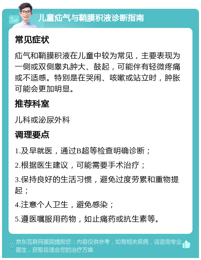 儿童疝气与鞘膜积液诊断指南 常见症状 疝气和鞘膜积液在儿童中较为常见，主要表现为一侧或双侧睾丸肿大、鼓起，可能伴有轻微疼痛或不适感。特别是在哭闹、咳嗽或站立时，肿胀可能会更加明显。 推荐科室 儿科或泌尿外科 调理要点 1.及早就医，通过B超等检查明确诊断； 2.根据医生建议，可能需要手术治疗； 3.保持良好的生活习惯，避免过度劳累和重物提起； 4.注意个人卫生，避免感染； 5.遵医嘱服用药物，如止痛药或抗生素等。