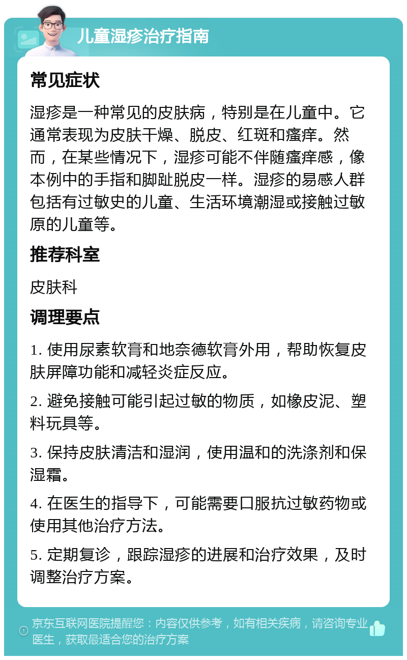 儿童湿疹治疗指南 常见症状 湿疹是一种常见的皮肤病，特别是在儿童中。它通常表现为皮肤干燥、脱皮、红斑和瘙痒。然而，在某些情况下，湿疹可能不伴随瘙痒感，像本例中的手指和脚趾脱皮一样。湿疹的易感人群包括有过敏史的儿童、生活环境潮湿或接触过敏原的儿童等。 推荐科室 皮肤科 调理要点 1. 使用尿素软膏和地奈德软膏外用，帮助恢复皮肤屏障功能和减轻炎症反应。 2. 避免接触可能引起过敏的物质，如橡皮泥、塑料玩具等。 3. 保持皮肤清洁和湿润，使用温和的洗涤剂和保湿霜。 4. 在医生的指导下，可能需要口服抗过敏药物或使用其他治疗方法。 5. 定期复诊，跟踪湿疹的进展和治疗效果，及时调整治疗方案。