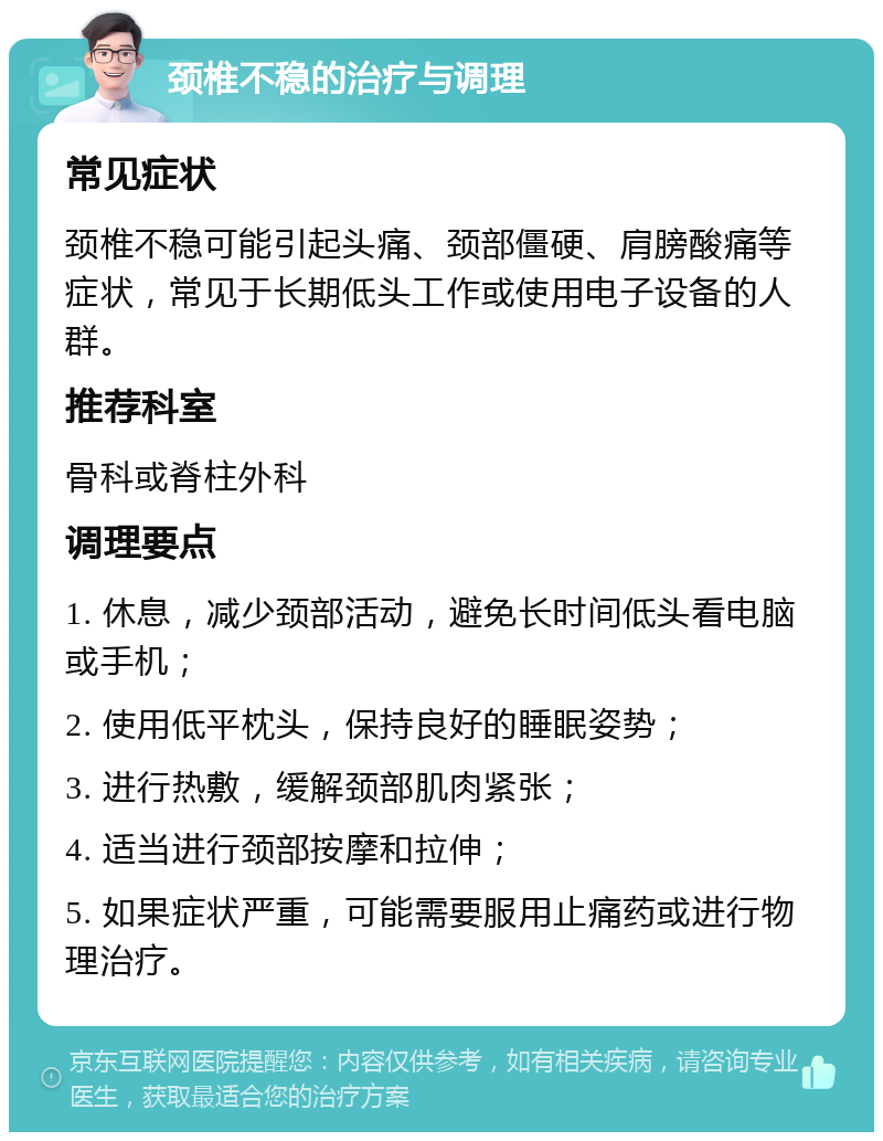 颈椎不稳的治疗与调理 常见症状 颈椎不稳可能引起头痛、颈部僵硬、肩膀酸痛等症状，常见于长期低头工作或使用电子设备的人群。 推荐科室 骨科或脊柱外科 调理要点 1. 休息，减少颈部活动，避免长时间低头看电脑或手机； 2. 使用低平枕头，保持良好的睡眠姿势； 3. 进行热敷，缓解颈部肌肉紧张； 4. 适当进行颈部按摩和拉伸； 5. 如果症状严重，可能需要服用止痛药或进行物理治疗。