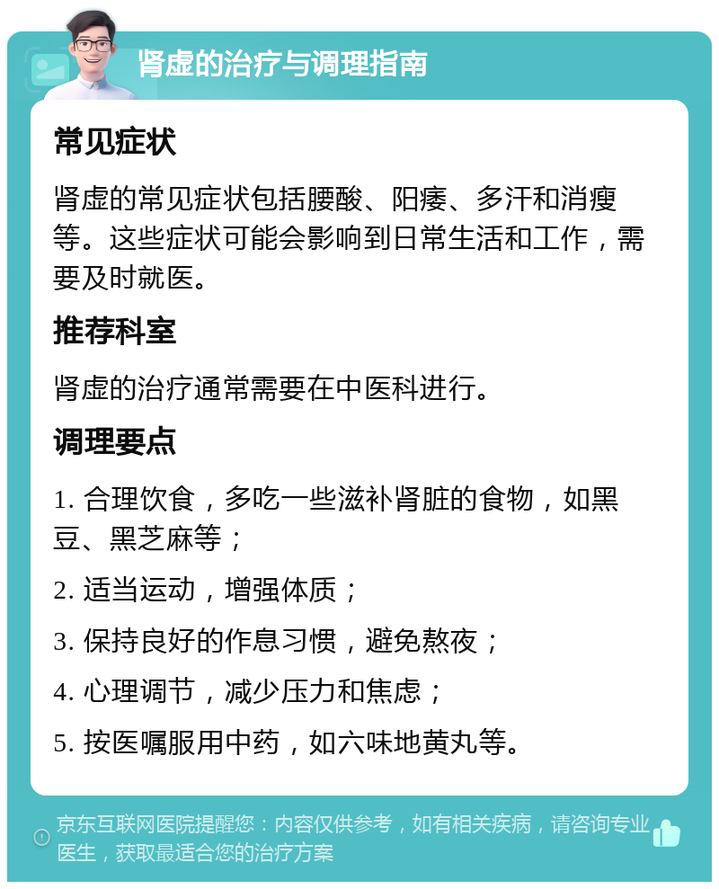 肾虚的治疗与调理指南 常见症状 肾虚的常见症状包括腰酸、阳痿、多汗和消瘦等。这些症状可能会影响到日常生活和工作，需要及时就医。 推荐科室 肾虚的治疗通常需要在中医科进行。 调理要点 1. 合理饮食，多吃一些滋补肾脏的食物，如黑豆、黑芝麻等； 2. 适当运动，增强体质； 3. 保持良好的作息习惯，避免熬夜； 4. 心理调节，减少压力和焦虑； 5. 按医嘱服用中药，如六味地黄丸等。