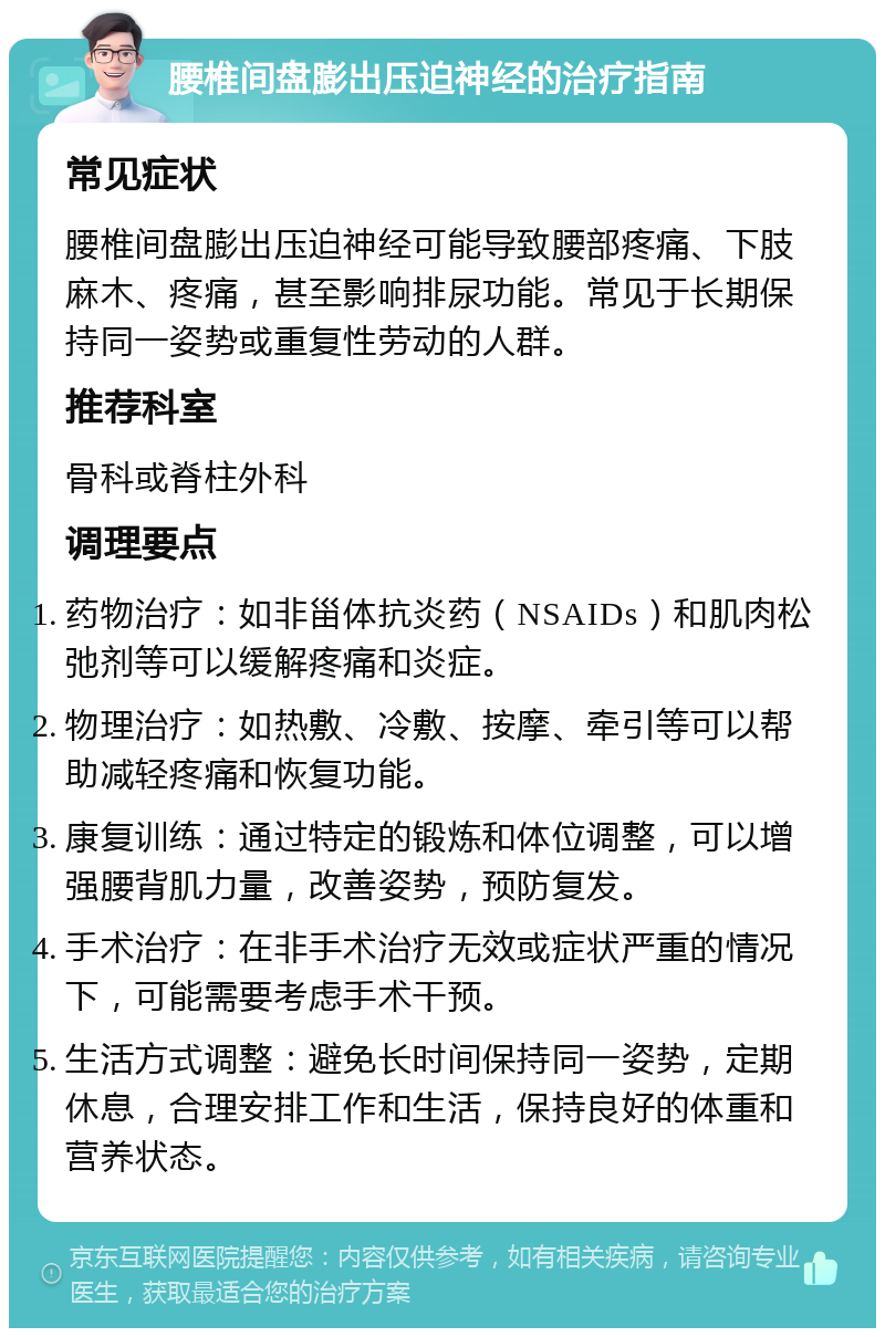 腰椎间盘膨出压迫神经的治疗指南 常见症状 腰椎间盘膨出压迫神经可能导致腰部疼痛、下肢麻木、疼痛，甚至影响排尿功能。常见于长期保持同一姿势或重复性劳动的人群。 推荐科室 骨科或脊柱外科 调理要点 药物治疗：如非甾体抗炎药（NSAIDs）和肌肉松弛剂等可以缓解疼痛和炎症。 物理治疗：如热敷、冷敷、按摩、牵引等可以帮助减轻疼痛和恢复功能。 康复训练：通过特定的锻炼和体位调整，可以增强腰背肌力量，改善姿势，预防复发。 手术治疗：在非手术治疗无效或症状严重的情况下，可能需要考虑手术干预。 生活方式调整：避免长时间保持同一姿势，定期休息，合理安排工作和生活，保持良好的体重和营养状态。