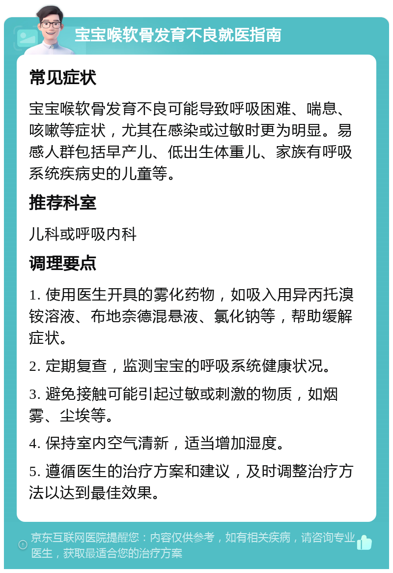 宝宝喉软骨发育不良就医指南 常见症状 宝宝喉软骨发育不良可能导致呼吸困难、喘息、咳嗽等症状，尤其在感染或过敏时更为明显。易感人群包括早产儿、低出生体重儿、家族有呼吸系统疾病史的儿童等。 推荐科室 儿科或呼吸内科 调理要点 1. 使用医生开具的雾化药物，如吸入用异丙托溴铵溶液、布地奈德混悬液、氯化钠等，帮助缓解症状。 2. 定期复查，监测宝宝的呼吸系统健康状况。 3. 避免接触可能引起过敏或刺激的物质，如烟雾、尘埃等。 4. 保持室内空气清新，适当增加湿度。 5. 遵循医生的治疗方案和建议，及时调整治疗方法以达到最佳效果。