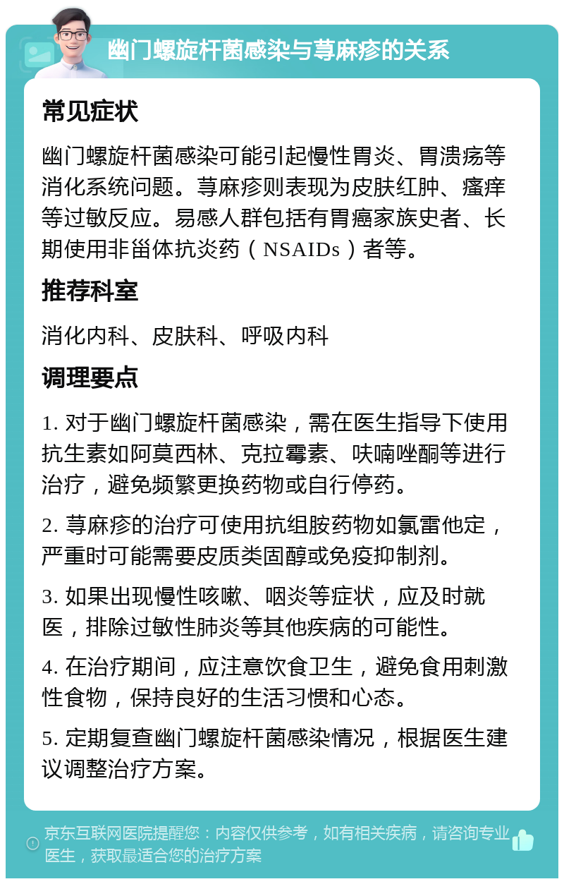 幽门螺旋杆菌感染与荨麻疹的关系 常见症状 幽门螺旋杆菌感染可能引起慢性胃炎、胃溃疡等消化系统问题。荨麻疹则表现为皮肤红肿、瘙痒等过敏反应。易感人群包括有胃癌家族史者、长期使用非甾体抗炎药（NSAIDs）者等。 推荐科室 消化内科、皮肤科、呼吸内科 调理要点 1. 对于幽门螺旋杆菌感染，需在医生指导下使用抗生素如阿莫西林、克拉霉素、呋喃唑酮等进行治疗，避免频繁更换药物或自行停药。 2. 荨麻疹的治疗可使用抗组胺药物如氯雷他定，严重时可能需要皮质类固醇或免疫抑制剂。 3. 如果出现慢性咳嗽、咽炎等症状，应及时就医，排除过敏性肺炎等其他疾病的可能性。 4. 在治疗期间，应注意饮食卫生，避免食用刺激性食物，保持良好的生活习惯和心态。 5. 定期复查幽门螺旋杆菌感染情况，根据医生建议调整治疗方案。