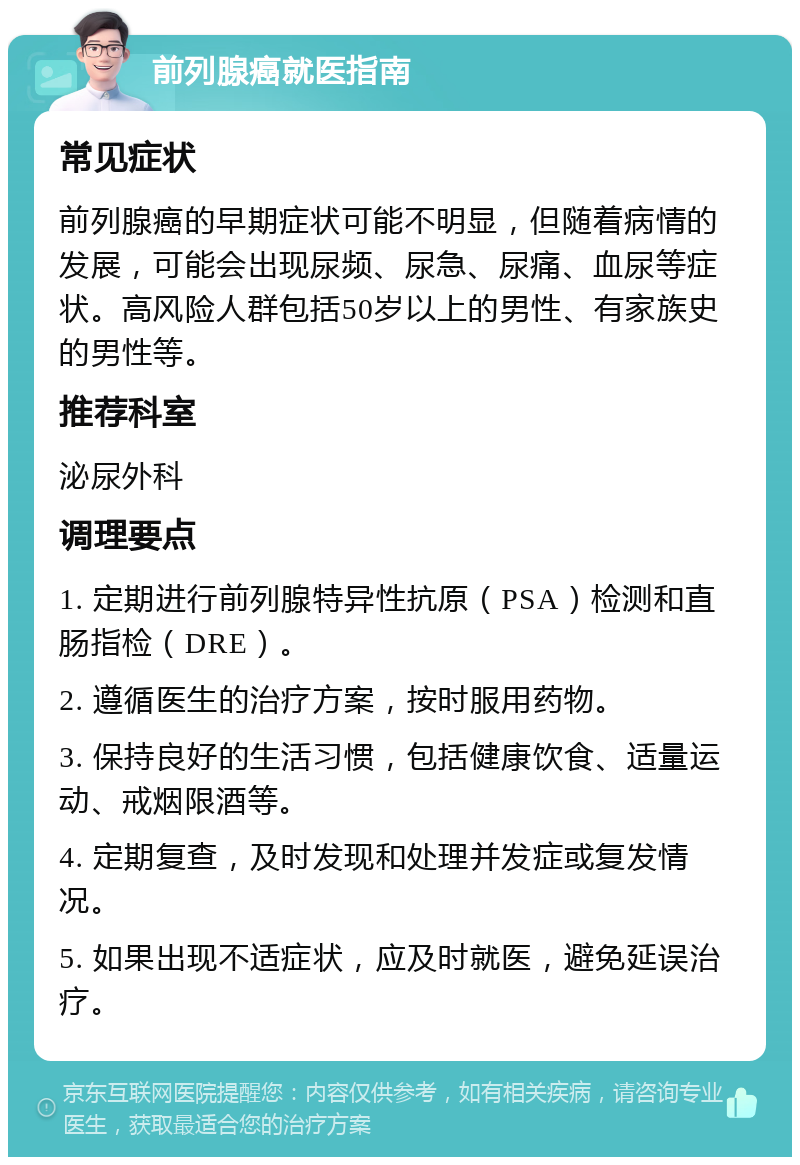 前列腺癌就医指南 常见症状 前列腺癌的早期症状可能不明显，但随着病情的发展，可能会出现尿频、尿急、尿痛、血尿等症状。高风险人群包括50岁以上的男性、有家族史的男性等。 推荐科室 泌尿外科 调理要点 1. 定期进行前列腺特异性抗原（PSA）检测和直肠指检（DRE）。 2. 遵循医生的治疗方案，按时服用药物。 3. 保持良好的生活习惯，包括健康饮食、适量运动、戒烟限酒等。 4. 定期复查，及时发现和处理并发症或复发情况。 5. 如果出现不适症状，应及时就医，避免延误治疗。