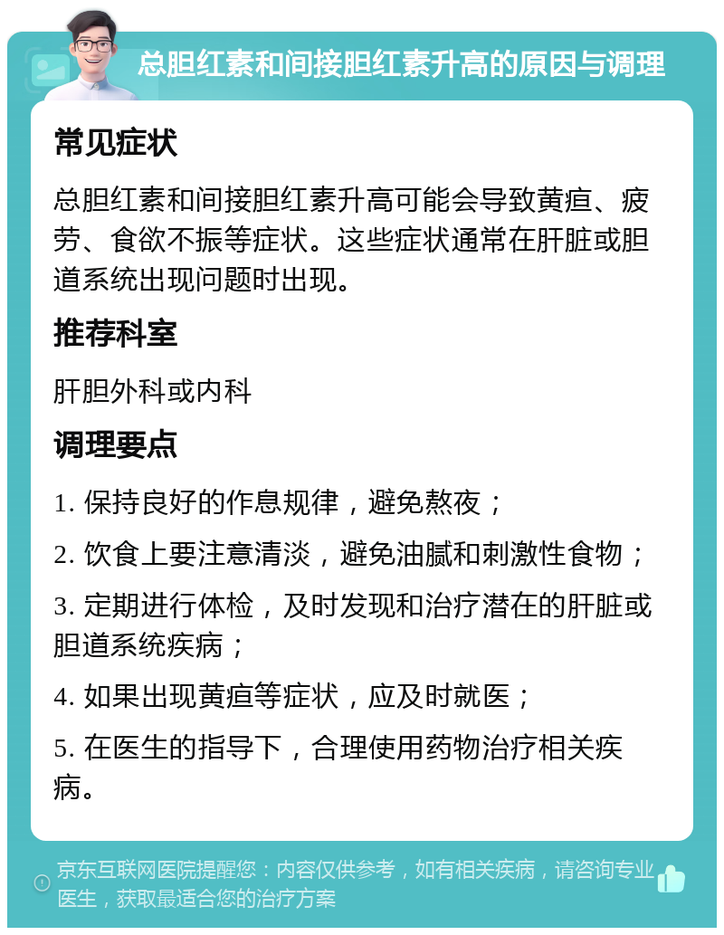 总胆红素和间接胆红素升高的原因与调理 常见症状 总胆红素和间接胆红素升高可能会导致黄疸、疲劳、食欲不振等症状。这些症状通常在肝脏或胆道系统出现问题时出现。 推荐科室 肝胆外科或内科 调理要点 1. 保持良好的作息规律，避免熬夜； 2. 饮食上要注意清淡，避免油腻和刺激性食物； 3. 定期进行体检，及时发现和治疗潜在的肝脏或胆道系统疾病； 4. 如果出现黄疸等症状，应及时就医； 5. 在医生的指导下，合理使用药物治疗相关疾病。