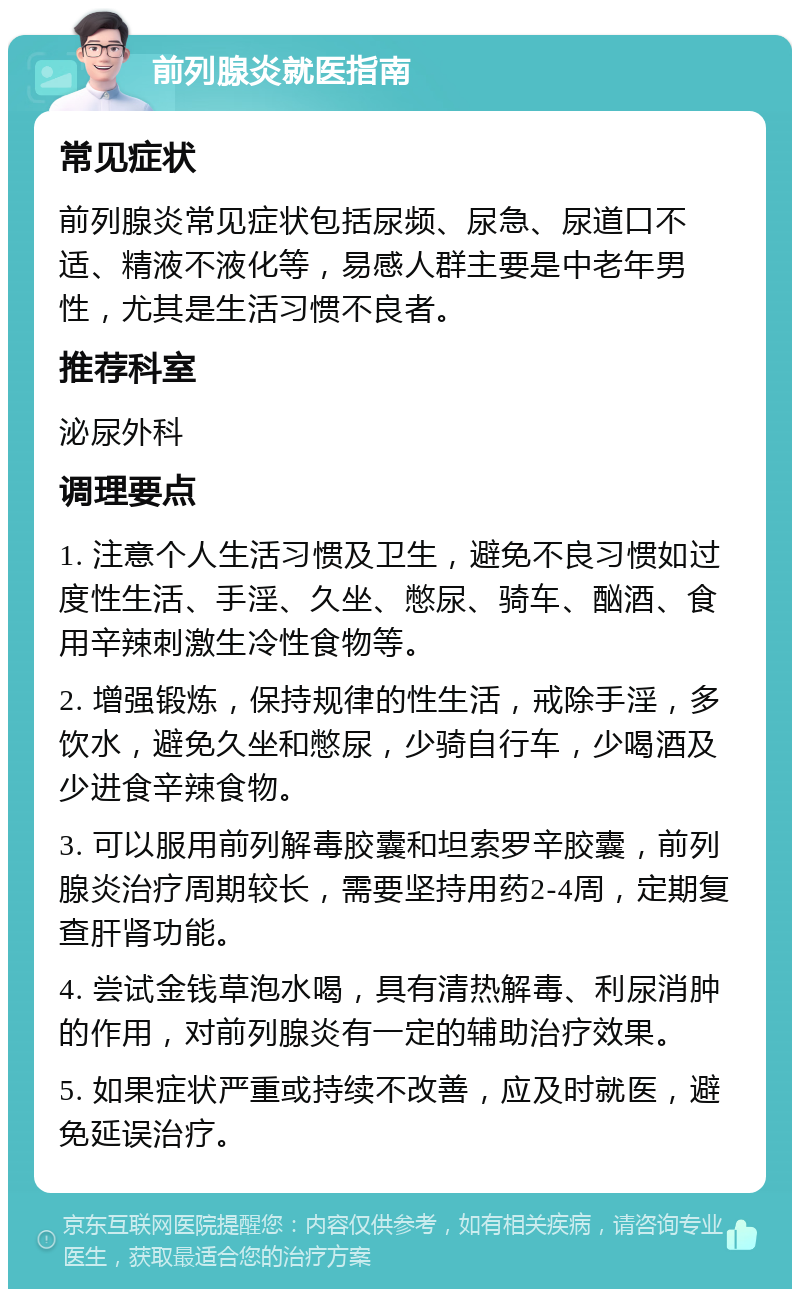 前列腺炎就医指南 常见症状 前列腺炎常见症状包括尿频、尿急、尿道口不适、精液不液化等，易感人群主要是中老年男性，尤其是生活习惯不良者。 推荐科室 泌尿外科 调理要点 1. 注意个人生活习惯及卫生，避免不良习惯如过度性生活、手淫、久坐、憋尿、骑车、酗酒、食用辛辣刺激生冷性食物等。 2. 增强锻炼，保持规律的性生活，戒除手淫，多饮水，避免久坐和憋尿，少骑自行车，少喝酒及少进食辛辣食物。 3. 可以服用前列解毒胶囊和坦索罗辛胶囊，前列腺炎治疗周期较长，需要坚持用药2-4周，定期复查肝肾功能。 4. 尝试金钱草泡水喝，具有清热解毒、利尿消肿的作用，对前列腺炎有一定的辅助治疗效果。 5. 如果症状严重或持续不改善，应及时就医，避免延误治疗。