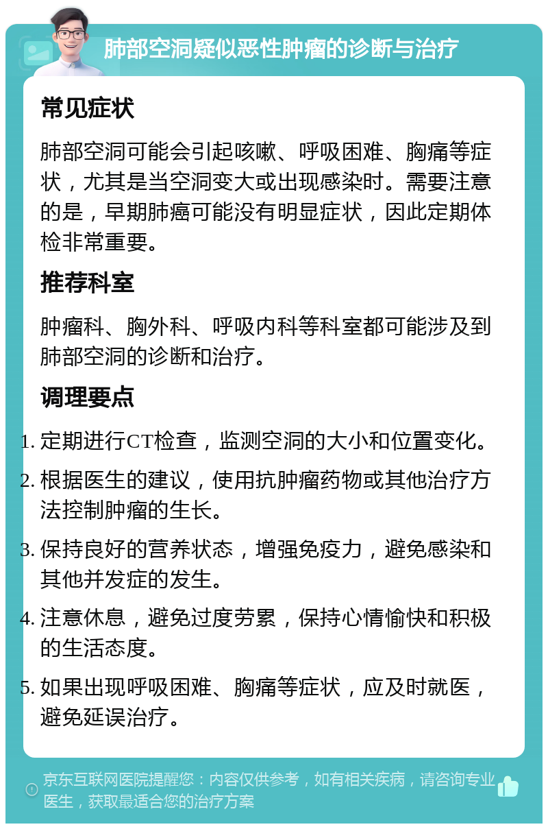 肺部空洞疑似恶性肿瘤的诊断与治疗 常见症状 肺部空洞可能会引起咳嗽、呼吸困难、胸痛等症状，尤其是当空洞变大或出现感染时。需要注意的是，早期肺癌可能没有明显症状，因此定期体检非常重要。 推荐科室 肿瘤科、胸外科、呼吸内科等科室都可能涉及到肺部空洞的诊断和治疗。 调理要点 定期进行CT检查，监测空洞的大小和位置变化。 根据医生的建议，使用抗肿瘤药物或其他治疗方法控制肿瘤的生长。 保持良好的营养状态，增强免疫力，避免感染和其他并发症的发生。 注意休息，避免过度劳累，保持心情愉快和积极的生活态度。 如果出现呼吸困难、胸痛等症状，应及时就医，避免延误治疗。