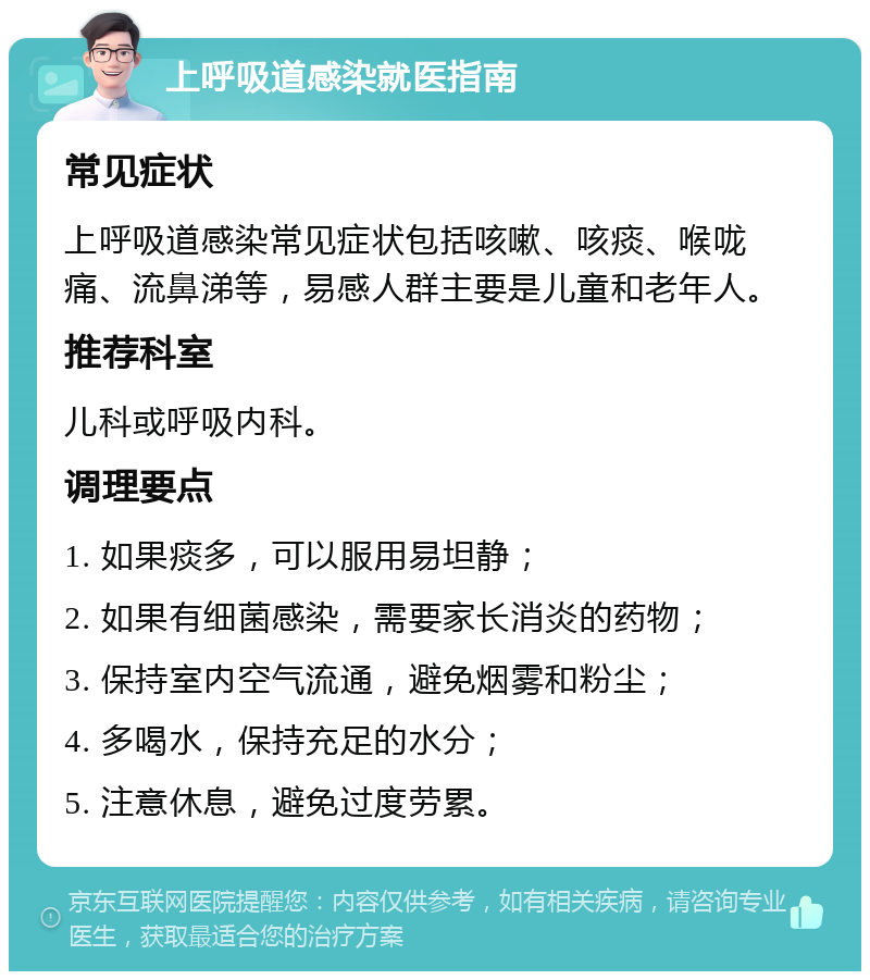 上呼吸道感染就医指南 常见症状 上呼吸道感染常见症状包括咳嗽、咳痰、喉咙痛、流鼻涕等，易感人群主要是儿童和老年人。 推荐科室 儿科或呼吸内科。 调理要点 1. 如果痰多，可以服用易坦静； 2. 如果有细菌感染，需要家长消炎的药物； 3. 保持室内空气流通，避免烟雾和粉尘； 4. 多喝水，保持充足的水分； 5. 注意休息，避免过度劳累。