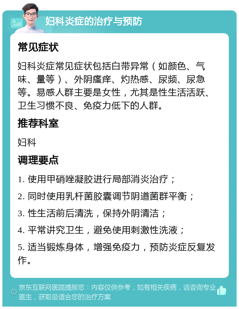 妇科炎症的治疗与预防 常见症状 妇科炎症常见症状包括白带异常（如颜色、气味、量等）、外阴瘙痒、灼热感、尿频、尿急等。易感人群主要是女性，尤其是性生活活跃、卫生习惯不良、免疫力低下的人群。 推荐科室 妇科 调理要点 1. 使用甲硝唑凝胶进行局部消炎治疗； 2. 同时使用乳杆菌胶囊调节阴道菌群平衡； 3. 性生活前后清洗，保持外阴清洁； 4. 平常讲究卫生，避免使用刺激性洗液； 5. 适当锻炼身体，增强免疫力，预防炎症反复发作。