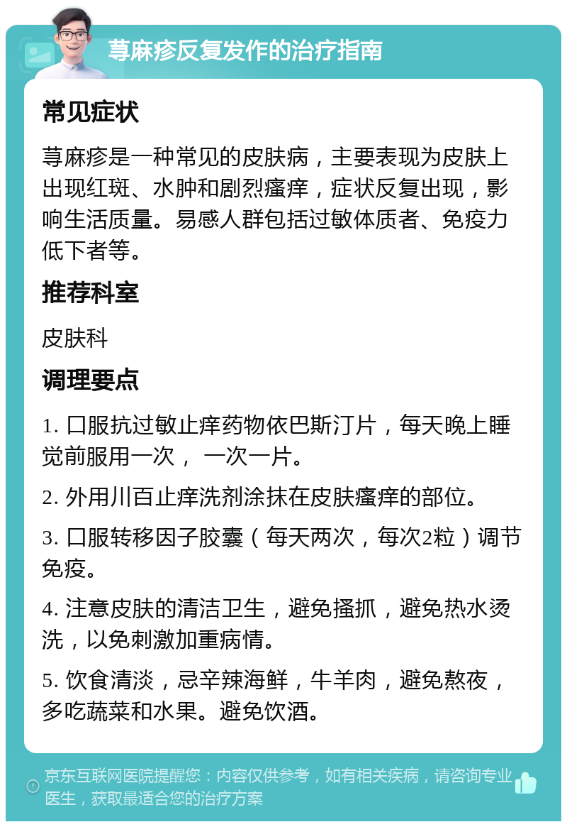 荨麻疹反复发作的治疗指南 常见症状 荨麻疹是一种常见的皮肤病，主要表现为皮肤上出现红斑、水肿和剧烈瘙痒，症状反复出现，影响生活质量。易感人群包括过敏体质者、免疫力低下者等。 推荐科室 皮肤科 调理要点 1. 口服抗过敏止痒药物依巴斯汀片，每天晚上睡觉前服用一次， 一次一片。 2. 外用川百止痒洗剂涂抹在皮肤瘙痒的部位。 3. 口服转移因子胶囊（每天两次，每次2粒）调节免疫。 4. 注意皮肤的清洁卫生，避免搔抓，避免热水烫洗，以免刺激加重病情。 5. 饮食清淡，忌辛辣海鲜，牛羊肉，避免熬夜，多吃蔬菜和水果。避免饮酒。