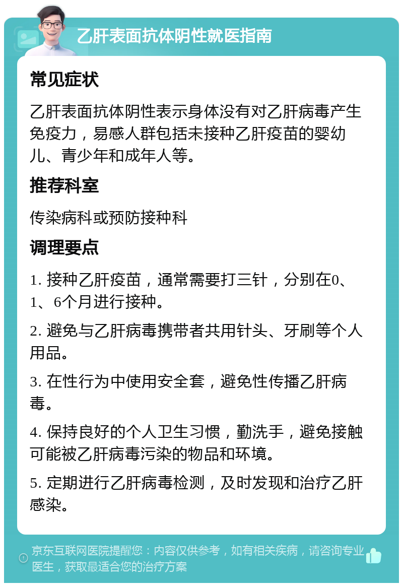 乙肝表面抗体阴性就医指南 常见症状 乙肝表面抗体阴性表示身体没有对乙肝病毒产生免疫力，易感人群包括未接种乙肝疫苗的婴幼儿、青少年和成年人等。 推荐科室 传染病科或预防接种科 调理要点 1. 接种乙肝疫苗，通常需要打三针，分别在0、1、6个月进行接种。 2. 避免与乙肝病毒携带者共用针头、牙刷等个人用品。 3. 在性行为中使用安全套，避免性传播乙肝病毒。 4. 保持良好的个人卫生习惯，勤洗手，避免接触可能被乙肝病毒污染的物品和环境。 5. 定期进行乙肝病毒检测，及时发现和治疗乙肝感染。