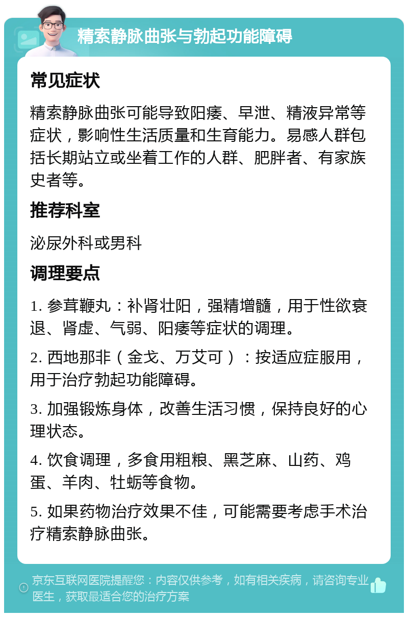 精索静脉曲张与勃起功能障碍 常见症状 精索静脉曲张可能导致阳痿、早泄、精液异常等症状，影响性生活质量和生育能力。易感人群包括长期站立或坐着工作的人群、肥胖者、有家族史者等。 推荐科室 泌尿外科或男科 调理要点 1. 参茸鞭丸：补肾壮阳，强精增髓，用于性欲衰退、肾虚、气弱、阳痿等症状的调理。 2. 西地那非（金戈、万艾可）：按适应症服用，用于治疗勃起功能障碍。 3. 加强锻炼身体，改善生活习惯，保持良好的心理状态。 4. 饮食调理，多食用粗粮、黑芝麻、山药、鸡蛋、羊肉、牡蛎等食物。 5. 如果药物治疗效果不佳，可能需要考虑手术治疗精索静脉曲张。