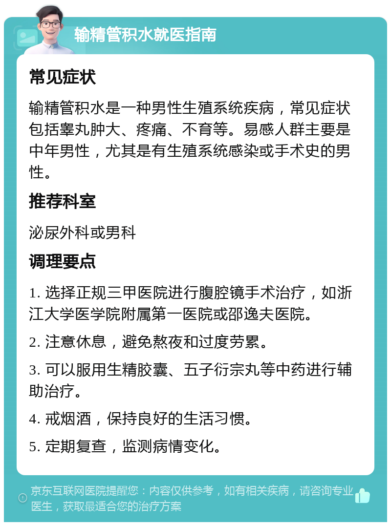 输精管积水就医指南 常见症状 输精管积水是一种男性生殖系统疾病，常见症状包括睾丸肿大、疼痛、不育等。易感人群主要是中年男性，尤其是有生殖系统感染或手术史的男性。 推荐科室 泌尿外科或男科 调理要点 1. 选择正规三甲医院进行腹腔镜手术治疗，如浙江大学医学院附属第一医院或邵逸夫医院。 2. 注意休息，避免熬夜和过度劳累。 3. 可以服用生精胶囊、五子衍宗丸等中药进行辅助治疗。 4. 戒烟酒，保持良好的生活习惯。 5. 定期复查，监测病情变化。